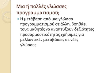 —  Η	
  μετάβαση	
  από	
  μια	
  γλώσσα	
  
προγραμματισμού	
  σε	
  άλλη,	
  βοηθάει	
  
τους	
  μαθητές	
  να	
  αναπτύξουν	
  δεξιότητες	
  
προσαρμοστικότητας	
  χρήσιμες	
  για	
  
μελλοντικές	
  μεταβάσεις	
  σε	
  νέες	
  
γλώσσες	
  
Μια	
  ή	
  πολλές	
  γλώσσες	
  
προγραμματισμού;	
  	
  
 