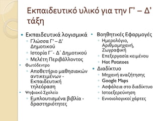 Εκπαιδευτικό	
  υλικό	
  για	
  την	
  Γ’ – Δ’
τάξη	
  
—  Εκπαιδευτικά	
  λογισμικά	
  
◦  Γλώσσα	
  Γ’	
  –	
  Δ’	
  
Δημοτικού	
  
◦  Ιστορία	
  Γ΄-­‐ Δ΄	
  Δημοτικού	
  	
  
◦  Μελέτη	
  Περιβάλλοντος
•  Φωτόδεντρο	
  
◦  Αποθετήριο	
  μαθησιακών	
  
αντικειμένων	
  -­‐
Εκπαιδευτική	
  
τηλεόραση	
  	
  
•  Ψηφιακό	
  Σχολείο	
  
◦  Εμπλουτισμένα	
  βιβλία	
  -­‐	
  
δραστηριότητες	
  
•  Βοηθητικές	
  Εφαρμογές	
  	
  
◦  Ημερολόγιο,	
  
Αριθμομηχανή,	
  
Ζωγραφική	
  
◦  Επεξεργασία	
  κειμένου
◦  Hot Potatoes
—  Διαδίκτυο	
  
◦  Μηχανή	
  αναζήτησης
◦  Google Maps	
  
◦  Ασφάλεια	
  στο	
  διαδίκτυο	
  
◦  Ιστοεξερεύνηση	
  
◦  Εννοιολογικοί	
  χάρτες	
  
 