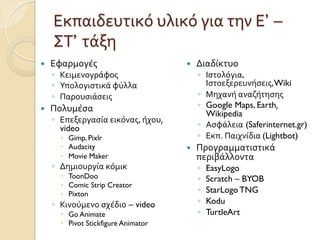 Εκπαιδευτικό	
  υλικό	
  για	
  την	
  Ε’ –
ΣΤ’ τάξη	
  
—  Εφαρμογές
◦  Κειμενογράφος
◦  Υπολογιστικά	
  φύλλα	
  
◦  Παρουσιάσεις	
  
—  Πολυμέσα	
  	
  
◦  Επεξεργασία	
  εικόνας,	
  ήχου,	
  
video	
  
–  Gimp, Pixlr
–  Audacity
–  Movie Maker
◦  Δημιουργία	
  κόμικ
–  ToonDoo
–  Comic Strip Creator
–  Pixton	
  
◦  Κινούμενο	
  σχέδιο – video
–  Go Animate
–  Pivot Stickfigure Animator	
  
—  Διαδίκτυο	
  
◦  Ιστολόγια,
Ιστοεξερευνήσεις,Wiki	
  
◦  Μηχανή	
  αναζήτησης	
  
◦  Google Maps, Earth,	
  
Wikipedia	
  
◦  Ασφάλεια (Saferinternet.gr)
◦  Εκπ.	
  Παιχνίδια	
  (Lightbot)	
  
—  Προγραμματιστικά	
  
περιβάλλοντα	
  
◦  EasyLogo
◦  Scratch – BYOB
◦  StarLogo TNG
◦  Kodu
◦  TurtleArt
 