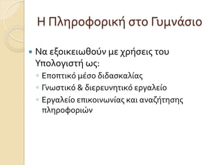 Η	
  Πληροφορική	
  στο	
  Γυμνάσιο	
  
—  Να	
  εξοικειωθούν	
  με	
  χρήσεις	
  του	
  
Υπολογιστή	
  ως:	
  
◦  Εποπτικό	
  μέσο	
  διδασκαλίας	
  
◦  Γνωστικό	
  &	
  διερευνητικό	
  εργαλείο	
  
◦  Εργαλείο	
  επικοινωνίας	
  και	
  αναζήτησης	
  
πληροφοριών	
  
 