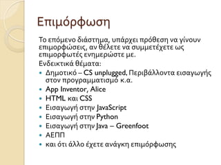 Επιμόρφωση	
  
Το	
  επόμενο	
  διάστημα,	
  υπάρχει	
  πρόθεση	
  να	
  γίνουν	
  
επιμορφώσεις,	
  αν	
  θέλετε	
  να	
  συμμετέχετε	
  ως	
  
επιμορφωτές	
  ενημερώστε	
  με.	
  
Ενδεικτικά	
  θέματα:
—  Δημοτικό	
  –	
  CS unplugged, Περιβάλλοντα	
  εισαγωγής	
  
στον	
  προγραμματισμό κ.α.	
  
—  App Inventor,	
  Alice	
  
—  HTML και	
  CSS
—  Εισαγωγή	
  στην JavaScript
—  Εισαγωγή	
  στην	
  Python
—  Εισαγωγή	
  στην	
  Java – Greenfoot	
  
—  ΑΕΠΠ	
  
—  και	
  ότι	
  άλλο	
  έχετε	
  ανάγκη	
  επιμόρφωσης	
  
 