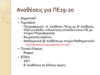 Αναθέσεις	
  για	
  ΠΕ19-­‐20
—  Δημοτικό	
  
—  Γυμνάσιο	
  
◦  Πληροφορική	
  –	
  Α΄	
  Ανάθεση:	
  ΠΕ19-­‐20,	
  Β΄	
  Ανάθεση:	
  
Ολοι	
  οι	
  κλάδοι-­‐	
  ειδικότητες	
  εκπαιδευτικών	
  ΠΕ	
  με	
  
πτυχίο	
  Πληροφορικής	
  
◦  Βιωματικές	
  Δράσεις	
  
◦  Μαθηματικά	
  (β’	
  ανάθεση	
  με	
  πτυχίο	
  Μαθηματικού)	
  
–  Διευκρινιστική	
  155529/Δ2/02-­‐10-­‐2015	
  
—  Γενικό	
  Λύκειο	
  
◦  Project	
  
—  ΕΠΑΛ
◦  ΣΕΠ
◦  β’	
  αναθέσεις	
  σε	
  άλλους	
  τομείς	
  
 