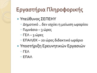 Εργαστήρια	
  Πληροφορικής
—  Υπεύθυνος	
  ΣΕΠΕΗΥ	
  
◦  Δημοτικό	
  ..	
  δεν	
  ισχύει	
  η	
  μείωση	
  ωραρίου	
  
◦  Γυμνάσιο	
  –	
  3	
  ώρες	
  
◦  ΓΕΛ	
  –	
  3	
  ώρες	
  
◦  ΕΠΑΛ/ΕΚ	
  –	
  20	
  ώρες	
  διδακτικό	
  ωράριο	
  
—  Υποστήριξη	
  Ερευνητικών	
  Εργασιών	
  	
  
◦  ΓΕΛ	
  
◦  ΕΠΑΛ
 