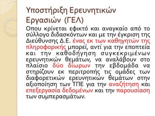 Υποστήριξη	
  Ερευνητικών	
  
Εργασιών	
  	
  (ΓΕΛ)
Οπου	
   κρίνεται	
   εφικτό	
   και	
   αναγκαίο	
   από	
   το	
  
σύλλογο	
  διδασκόντων	
  και	
  με	
  την	
  έγκριση	
  της	
  
Διεύθυνσης	
  Δ.Ε.	
  ένας	
  εκ	
  των	
  καθηγητών	
  της	
  
πληροφορικής	
  μπορεί,	
  αντί	
  για	
  την	
  εποπτεία	
  
και	
   την	
   καθοδήγηση	
   συγκεκριμένων	
  
ερευνητικών	
   θεμάτων,	
   να	
   αναλάβουν	
   στο	
  
πλαίσιο	
   δύο	
   δίωρων	
   την	
   εβδομάδα	
   να	
  
στηρίζουν	
   εκ	
   περιτροπής	
   τις	
   ομάδες	
   των	
  
διαφορετικών	
   ερευνητικών	
   θεμάτων	
   στην	
  
αξιοποίηση	
   των	
  ΤΠΕ	
   για	
   την	
   αναζήτηση	
   και	
  
επεξεργασία	
  δεδομένων	
  και	
  την	
  παρουσίαση	
  
των	
  συμπερασμάτων.	
  
 