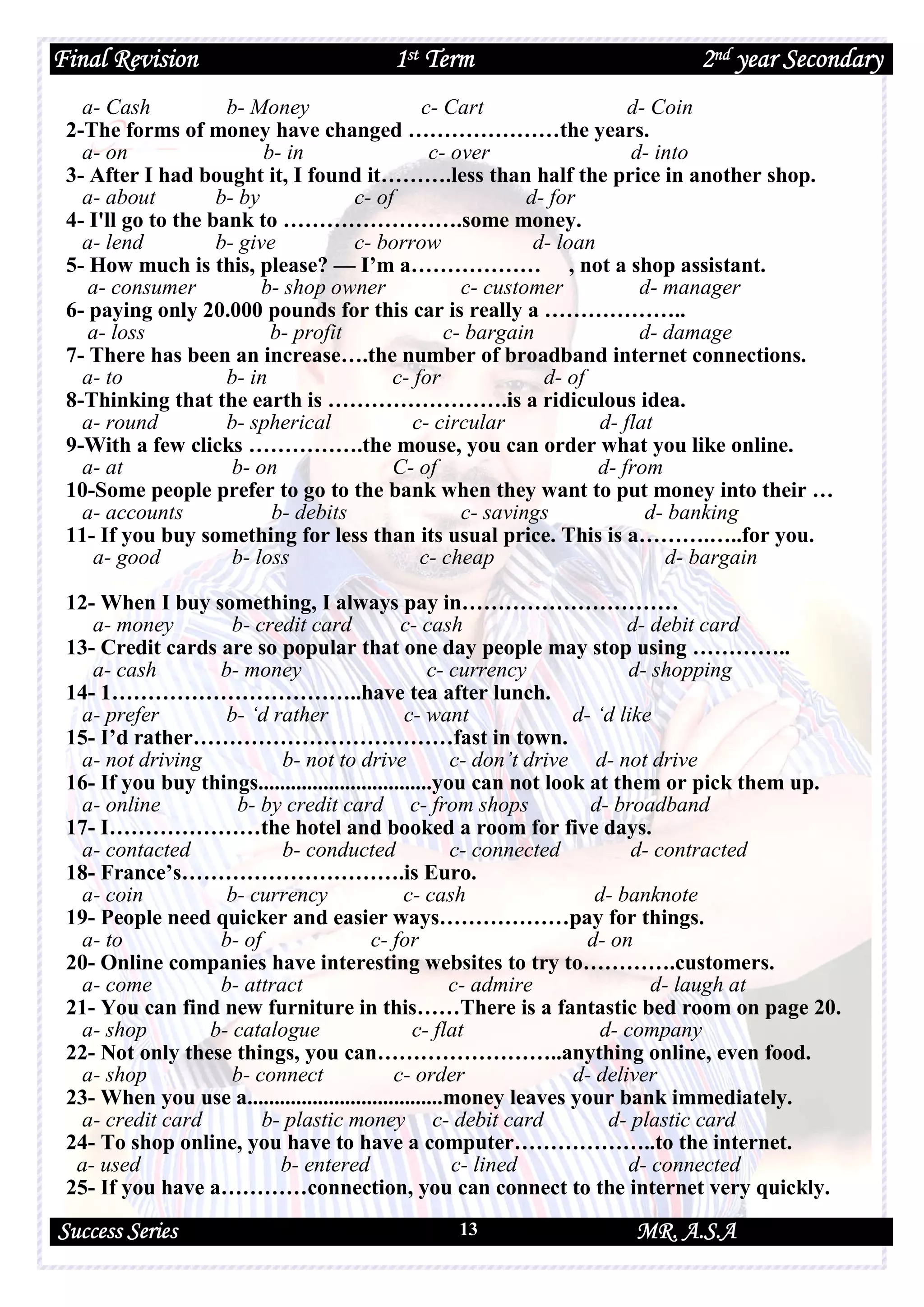 Final Revision 1st Term 2nd year Secondary
Success Series MR. A.S.A13
a- Cash b- Money c- Cart d- Coin
2-The forms of money have changed …………………the years.
a- on b- in c- over d- into
3- After I had bought it, I found it……….less than half the price in another shop.
a- about b- by c- of d- for
4- I'll go to the bank to …………………….some money.
a- lend b- give c- borrow d- loan
5- How much is this, please? — I’m a……………… , not a shop assistant.
a- consumer b- shop owner c- customer d- manager
6- paying only 20.000 pounds for this car is really a ………………..
a- loss b- profit c- bargain d- damage
7- There has been an increase….the number of broadband internet connections.
a- to b- in c- for d- of
8-Thinking that the earth is …………………….is a ridiculous idea.
a- round b- spherical c- circular d- flat
9-With a few clicks …………….the mouse, you can order what you like online.
a- at b- on C- of d- from
10-Some people prefer to go to the bank when they want to put money into their …
a- accounts b- debits c- savings d- banking
11- If you buy something for less than its usual price. This is a……….…..for you.
a- good b- loss c- cheap d- bargain
12- When I buy something, I always pay in…………………………
a- money b- credit card c- cash d- debit card
13- Credit cards are so popular that one day people may stop using …………..
a- cash b- money c- currency d- shopping
14- 1……………………………..have tea after lunch.
a- prefer b- ‘d rather c- want d- ‘d like
15- I’d rather………………………………fast in town.
a- not driving b- not to drive c- don’t drive d- not drive
16- If you buy things................................you can not look at them or pick them up.
a- online b- by credit card c- from shops d- broadband
17- I…………………the hotel and booked a room for five days.
a- contacted b- conducted c- connected d- contracted
18- France’s………………………….is Euro.
a- coin b- currency c- cash d- banknote
19- People need quicker and easier ways………………pay for things.
a- to b- of c- for d- on
20- Online companies have interesting websites to try to………….customers.
a- come b- attract c- admire d- laugh at
21- You can find new furniture in this……There is a fantastic bed room on page 20.
a- shop b- catalogue c- flat d- company
22- Not only these things, you can……………………..anything online, even food.
a- shop b- connect c- order d- deliver
23- When you use a....................................money leaves your bank immediately.
a- credit card b- plastic money c- debit card d- plastic card
24- To shop online, you have to have a computer………………..to the internet.
a- used b- entered c- lined d- connected
25- If you have a…………connection, you can connect to the internet very quickly.
 