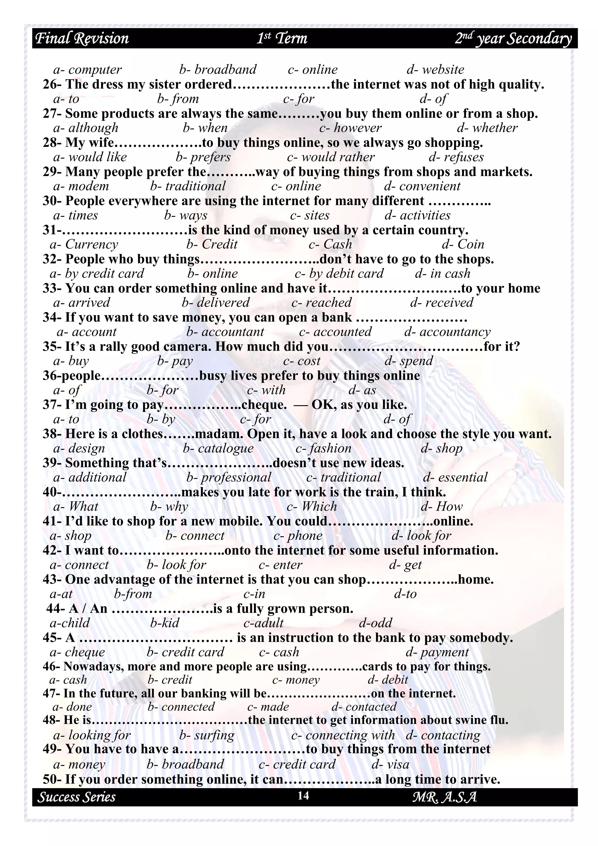 Final Revision 1st Term 2nd year Secondary
Success Series MR. A.S.A14
a- computer b- broadband c- online d- website
26- The dress my sister ordered…………………the internet was not of high quality.
a- to b- from c- for d- of
27- Some products are always the same………you buy them online or from a shop.
a- although b- when c- however d- whether
28- My wife……………….to buy things online, so we always go shopping.
a- would like b- prefers c- would rather d- refuses
29- Many people prefer the………..way of buying things from shops and markets.
a- modem b- traditional c- online d- convenient
30- People everywhere are using the internet for many different …………..
a- times b- ways c- sites d- activities
31-………………………is the kind of money used by a certain country.
a- Currency b- Credit c- Cash d- Coin
32- People who buy things……………………..don’t have to go to the shops.
a- by credit card b- online c- by debit card d- in cash
33- You can order something online and have it…………………….….to your home
a- arrived b- delivered c- reached d- received
34- If you want to save money, you can open a bank ……………………
a- account b- accountant c- accounted d- accountancy
35- It’s a rally good camera. How much did you……………………………for it?
a- buy b- pay c- cost d- spend
36-people…………………busy lives prefer to buy things online
a- of b- for c- with d- as
37- I’m going to pay……………..cheque. — OK, as you like.
a- to b- by c- for d- of
38- Here is a clothes…….madam. Open it, have a look and choose the style you want.
a- design b- catalogue c- fashion d- shop
39- Something that’s…………………..doesn’t use new ideas.
a- additional b- professional c- traditional d- essential
40-……………………..makes you late for work is the train, I think.
a- What b- why c- Which d- How
41- I’d like to shop for a new mobile. You could…………………..online.
a- shop b- connect c- phone d- look for
42- I want to…………………..onto the internet for some useful information.
a- connect b- look for c- enter d- get
43- One advantage of the internet is that you can shop………………..home.
a-at b-from c-in d-to
44- A / An ………………….is a fully grown person.
a-child b-kid c-adult d-odd
45- A …………………………… is an instruction to the bank to pay somebody.
a- cheque b- credit card c- cash d- payment
46- Nowadays, more and more people are using………….cards to pay for things.
a- cash b- credit c- money d- debit
47- In the future, all our banking will be……………………on the internet.
a- done b- connected c- made d- contacted
48- He is………………………………the internet to get information about swine flu.
a- looking for b- surfing c- connecting with d- contacting
49- You have to have a………………………to buy things from the internet
a- money b- broadband c- credit card d- visa
50- If you order something online, it can………………..a long time to arrive.
 