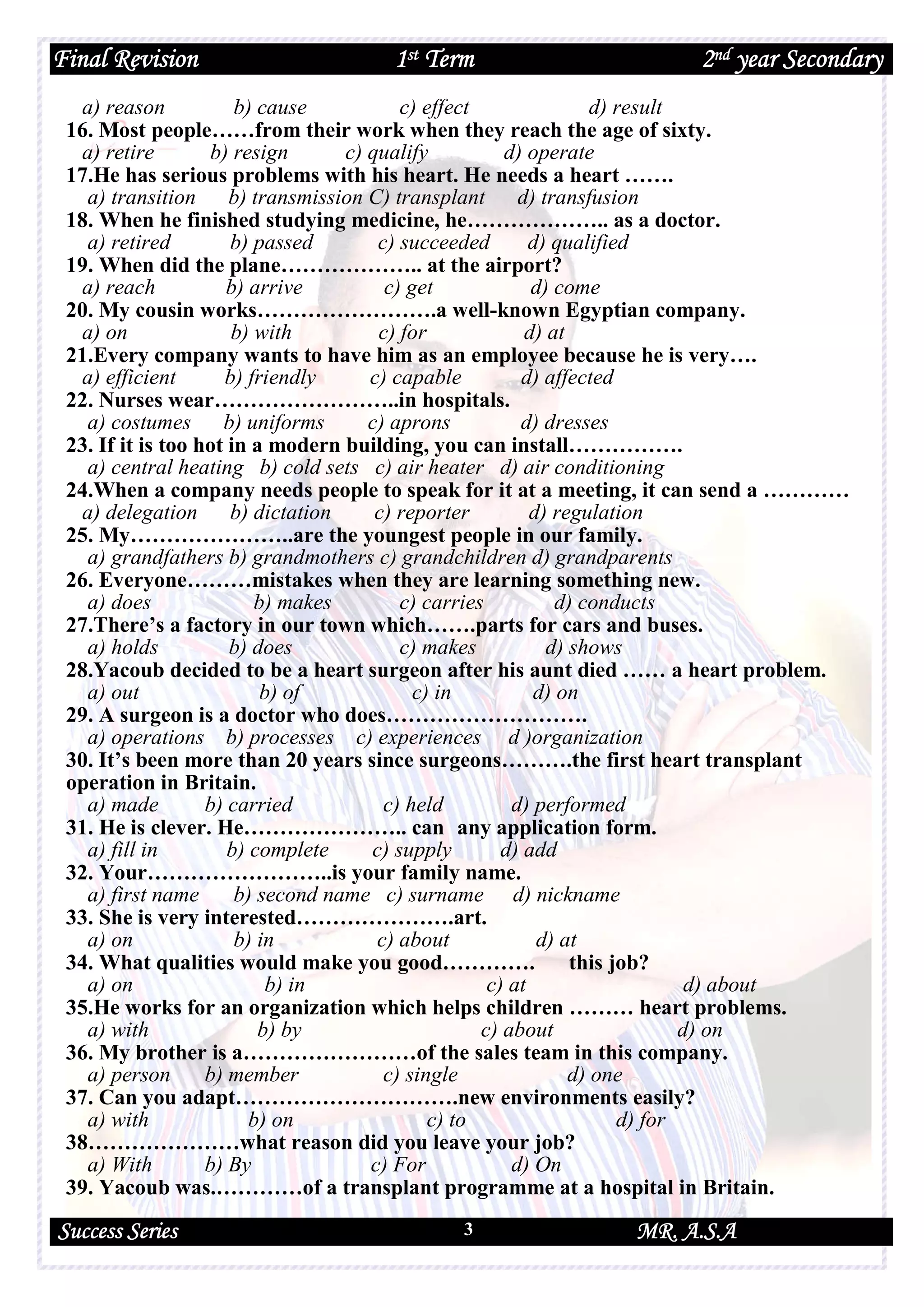 Final Revision 1st Term 2nd year Secondary
Success Series MR. A.S.A3
a) reason b) cause c) effect d) result
16. Most people……from their work when they reach the age of sixty.
a) retire b) resign c) qualify d) operate
17.He has serious problems with his heart. He needs a heart …….
a) transition b) transmission C) transplant d) transfusion
18. When he finished studying medicine, he……………….. as a doctor.
a) retired b) passed c) succeeded d) qualified
19. When did the plane……………….. at the airport?
a) reach b) arrive c) get d) come
20. My cousin works…………………….a well-known Egyptian company.
a) on b) with c) for d) at
21.Every company wants to have him as an employee because he is very….
a) efficient b) friendly c) capable d) affected
22. Nurses wear……………………..in hospitals.
a) costumes b) uniforms c) aprons d) dresses
23. If it is too hot in a modern building, you can install…………….
a) central heating b) cold sets c) air heater d) air conditioning
24.When a company needs people to speak for it at a meeting, it can send a …………
a) delegation b) dictation c) reporter d) regulation
25. My…………………..are the youngest people in our family.
a) grandfathers b) grandmothers c) grandchildren d) grandparents
26. Everyone………mistakes when they are learning something new.
a) does b) makes c) carries d) conducts
27.There’s a factory in our town which…….parts for cars and buses.
a) holds b) does c) makes d) shows
28.Yacoub decided to be a heart surgeon after his aunt died …… a heart problem.
a) out b) of c) in d) on
29. A surgeon is a doctor who does……………………….
a) operations b) processes c) experiences d )organization
30. It’s been more than 20 years since surgeons……….the first heart transplant
operation in Britain.
a) made b) carried c) held d) performed
31. He is clever. He………………….. can any application form.
a) fill in b) complete c) supply d) add
32. Your……………………..is your family name.
a) first name b) second name c) surname d) nickname
33. She is very interested………………….art.
a) on b) in c) about d) at
34. What qualities would make you good…………. this job?
a) on b) in c) at d) about
35.He works for an organization which helps children ……… heart problems.
a) with b) by c) about d) on
36. My brother is a……………………of the sales team in this company.
a) person b) member c) single d) one
37. Can you adapt………………………….new environments easily?
a) with b) on c) to d) for
38…………………what reason did you leave your job?
a) With b) By c) For d) On
39. Yacoub was.…………of a transplant programme at a hospital in Britain.
 