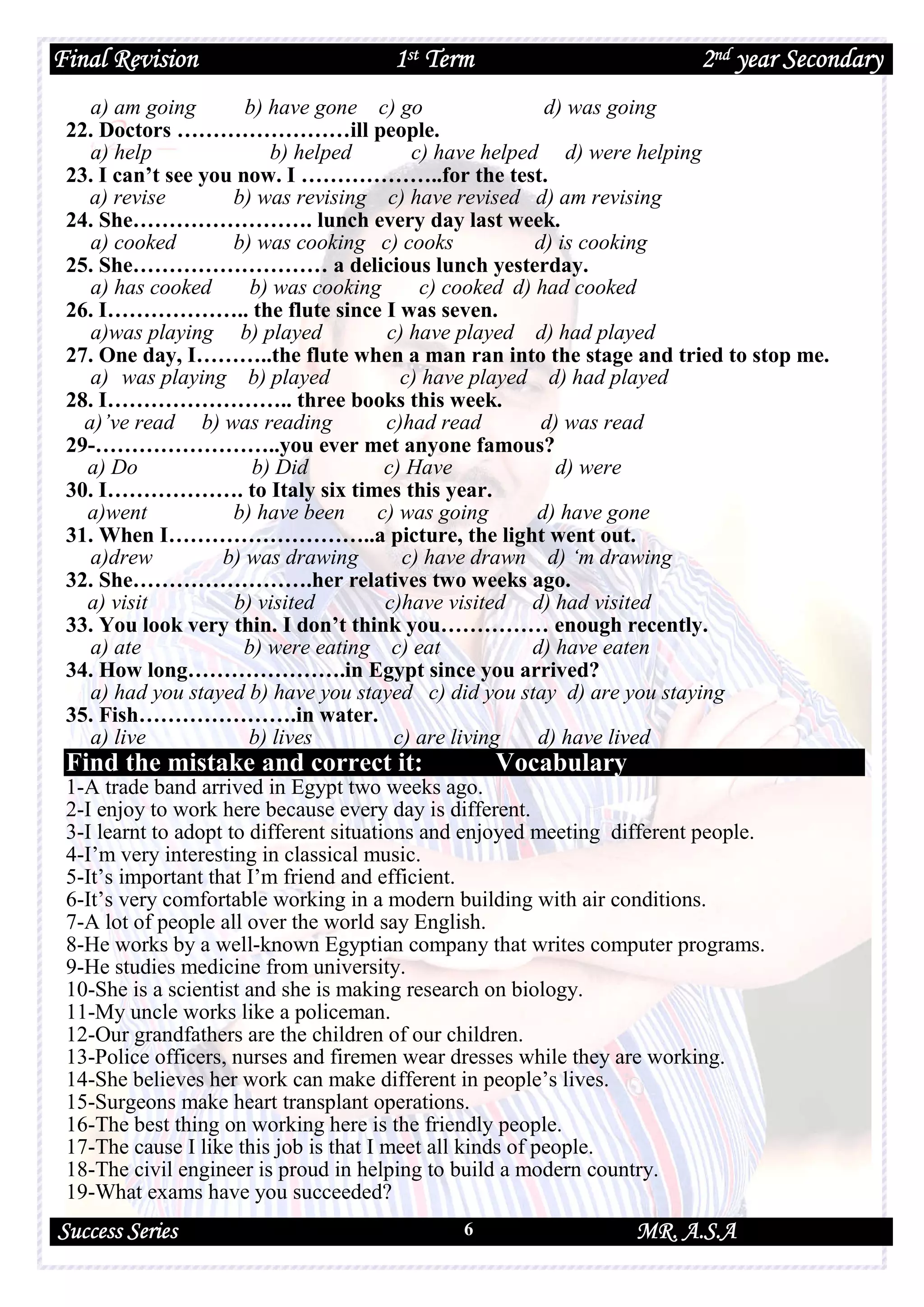 Final Revision 1st Term 2nd year Secondary
Success Series MR. A.S.A6
a) am going b) have gone c) go d) was going
22. Doctors ……………………ill people.
a) help b) helped c) have helped d) were helping
23. I can’t see you now. I ………………..for the test.
a) revise b) was revising c) have revised d) am revising
24. She……………………. lunch every day last week.
a) cooked b) was cooking c) cooks d) is cooking
25. She……………………… a delicious lunch yesterday.
a) has cooked b) was cooking c) cooked d) had cooked
26. I……………….. the flute since I was seven.
a)was playing b) played c) have played d) had played
27. One day, I………..the flute when a man ran into the stage and tried to stop me.
a) was playing b) played c) have played d) had played
28. I…………………….. three books this week.
a)’ve read b) was reading c)had read d) was read
29-……………………..you ever met anyone famous?
a) Do b) Did c) Have d) were
30. I………………. to Italy six times this year.
a)went b) have been c) was going d) have gone
31. When I………………………..a picture, the light went out.
a)drew b) was drawing c) have drawn d) ‘m drawing
32. She…………………….her relatives two weeks ago.
a) visit b) visited c)have visited d) had visited
33. You look very thin. I don’t think you…………… enough recently.
a) ate b) were eating c) eat d) have eaten
34. How long………………….in Egypt since you arrived?
a) had you stayed b) have you stayed c) did you stay d) are you staying
35. Fish………………….in water.
a) live b) lives c) are living d) have lived
Find the mistake and correct it: Vocabulary
1-A trade band arrived in Egypt two weeks ago.
2-I enjoy to work here because every day is different.
3-I learnt to adopt to different situations and enjoyed meeting different people.
4-I’m very interesting in classical music.
5-It’s important that I’m friend and efficient.
6-It’s very comfortable working in a modern building with air conditions.
7-A lot of people all over the world say English.
8-He works by a well-known Egyptian company that writes computer programs.
9-He studies medicine from university.
10-She is a scientist and she is making research on biology.
11-My uncle works like a policeman.
12-Our grandfathers are the children of our children.
13-Police officers, nurses and firemen wear dresses while they are working.
14-She believes her work can make different in people’s lives.
15-Surgeons make heart transplant operations.
16-The best thing on working here is the friendly people.
17-The cause I like this job is that I meet all kinds of people.
18-The civil engineer is proud in helping to build a modern country.
19-What exams have you succeeded?
 