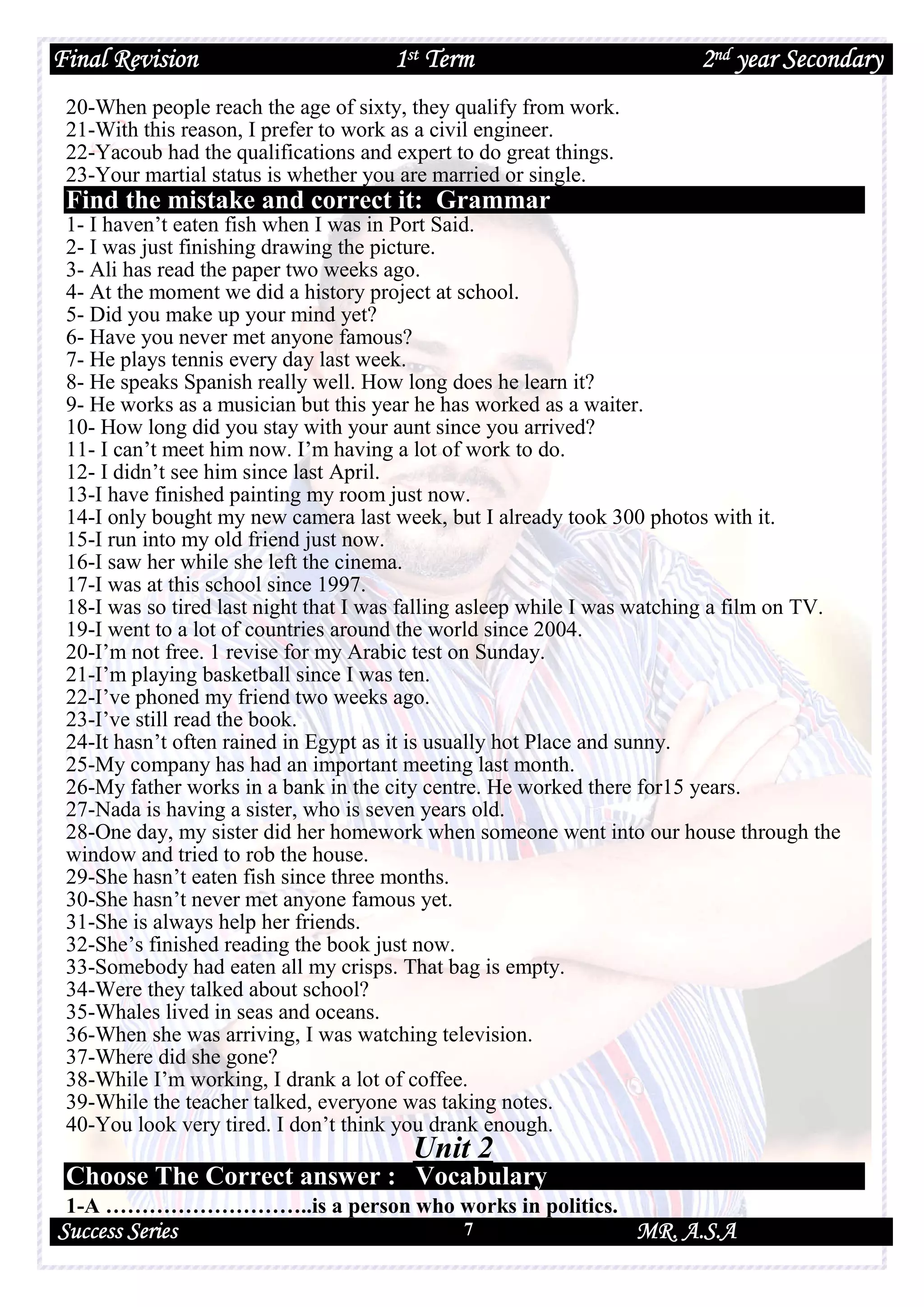 Final Revision 1st Term 2nd year Secondary
Success Series MR. A.S.A7
20-When people reach the age of sixty, they qualify from work.
21-With this reason, I prefer to work as a civil engineer.
22-Yacoub had the qualifications and expert to do great things.
23-Your martial status is whether you are married or single.
Find the mistake and correct it: Grammar
1- I haven’t eaten fish when I was in Port Said.
2- I was just finishing drawing the picture.
3- Ali has read the paper two weeks ago.
4- At the moment we did a history project at school.
5- Did you make up your mind yet?
6- Have you never met anyone famous?
7- He plays tennis every day last week.
8- He speaks Spanish really well. How long does he learn it?
9- He works as a musician but this year he has worked as a waiter.
10- How long did you stay with your aunt since you arrived?
11- I can’t meet him now. I’m having a lot of work to do.
12- I didn’t see him since last April.
13-I have finished painting my room just now.
14-I only bought my new camera last week, but I already took 300 photos with it.
15-I run into my old friend just now.
16-I saw her while she left the cinema.
17-I was at this school since 1997.
18-I was so tired last night that I was falling asleep while I was watching a film on TV.
19-I went to a lot of countries around the world since 2004.
20-I’m not free. 1 revise for my Arabic test on Sunday.
21-I’m playing basketball since I was ten.
22-I’ve phoned my friend two weeks ago.
23-I’ve still read the book.
24-It hasn’t often rained in Egypt as it is usually hot Place and sunny.
25-My company has had an important meeting last month.
26-My father works in a bank in the city centre. He worked there for15 years.
27-Nada is having a sister, who is seven years old.
28-One day, my sister did her homework when someone went into our house through the
window and tried to rob the house.
29-She hasn’t eaten fish since three months.
30-She hasn’t never met anyone famous yet.
31-She is always help her friends.
32-She’s finished reading the book just now.
33-Somebody had eaten all my crisps. That bag is empty.
34-Were they talked about school?
35-Whales lived in seas and oceans.
36-When she was arriving, I was watching television.
37-Where did she gone?
38-While I’m working, I drank a lot of coffee.
39-While the teacher talked, everyone was taking notes.
40-You look very tired. I don’t think you drank enough.
Unit 2
Choose The Correct answer : Vocabulary
1-A ………………………..is a person who works in politics.
 