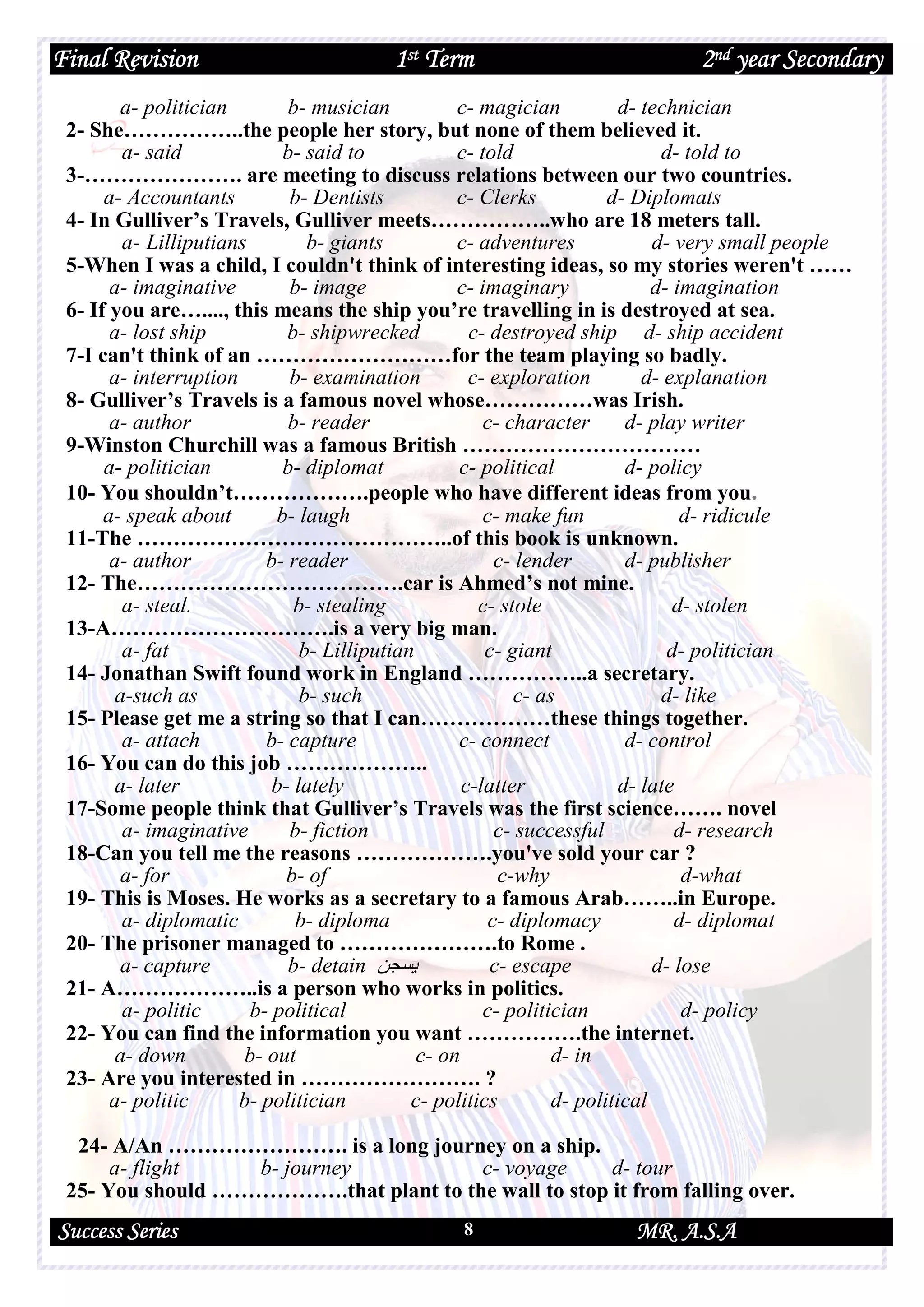 Final Revision 1st Term 2nd year Secondary
Success Series MR. A.S.A8
a- politician b- musician c- magician d- technician
2- She……………..the people her story, but none of them believed it.
a- said b- said to c- told d- told to
3-…………………. are meeting to discuss relations between our two countries.
a- Accountants b- Dentists c- Clerks d- Diplomats
4- In Gulliver’s Travels, Gulliver meets……………..who are 18 meters tall.
a- Lilliputians b- giants c- adventures d- very small people
5-When I was a child, I couldn't think of interesting ideas, so my stories weren't ……
a- imaginative b- image c- imaginary d- imagination
6- If you are…...., this means the ship you’re travelling in is destroyed at sea.
a- lost ship b- shipwrecked c- destroyed ship d- ship accident
7-I can't think of an ………………………for the team playing so badly.
a- interruption b- examination c- exploration d- explanation
8- Gulliver’s Travels is a famous novel whose……………was Irish.
a- author b- reader c- character d- play writer
9-Winston Churchill was a famous British ……………………………
a- politician b- diplomat c- political d- policy
10- You shouldn’t……………….people who have different ideas from you.
a- speak about b- laugh c- make fun d- ridicule
11-The ……………………………………..of this book is unknown.
a- author b- reader c- lender d- publisher
12- The……………………………….car is Ahmed’s not mine.
a- steal. b- stealing c- stole d- stolen
13-A………………………….is a very big man.
a- fat b- Lilliputian c- giant d- politician
14- Jonathan Swift found work in England ……………..a secretary.
a-such as b- such c- as d- like
15- Please get me a string so that I can………………these things together.
a- attach b- capture c- connect d- control
16- You can do this job ………………..
a- later b- lately c-latter d- late
17-Some people think that Gulliver’s Travels was the first science……. novel
a- imaginative b- fiction c- successful d- research
18-Can you tell me the reasons ……………….you've sold your car ?
a- for b- of c-why d-what
19- This is Moses. He works as a secretary to a famous Arab……..in Europe.
a- diplomatic b- diploma c- diplomacy d- diplomat
20- The prisoner managed to ………………….to Rome .
a- capture b- detain ‫ﯾﺴﺠﻦ‬ c- escape d- lose
21- A………………..is a person who works in politics.
a- politic b- political c- politician d- policy
22- You can find the information you want …………….the internet.
a- down b- out c- on d- in
23- Are you interested in ……………………. ?
a- politic b- politician c- politics d- political
24- A/An ……………………. is a long journey on a ship.
a- flight b- journey c- voyage d- tour
25- You should ……………….that plant to the wall to stop it from falling over.
 