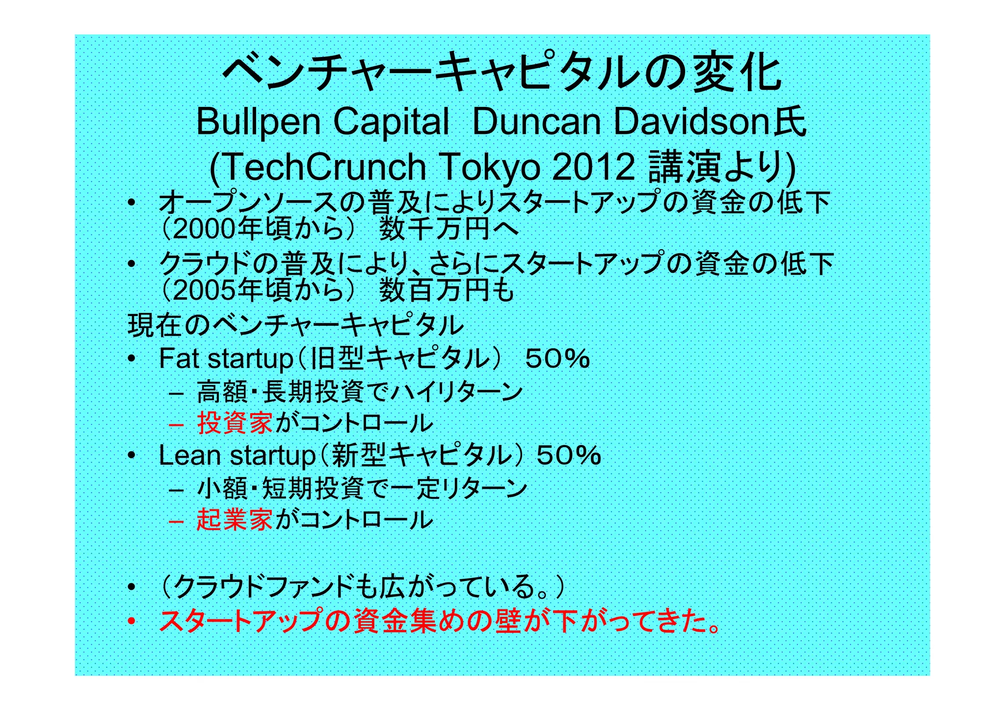 ベンチャーキャピタルの変化
Bullpen Capital Duncan Davidson氏
(TechCrunch Tokyo 2012 講演より)
• オープンソースの普及によりスタートアップの資金の低下
（2000年頃から）　数千万円へ
• クラウドの普及により、さらにスタートアップの資金の低下
（2005年頃から）　数百万円も
現在のベンチャーキャピタル
• Fat startup（旧型キャピタル）　５０％
– 高額・長期投資でハイリターン
– 投資家がコントロール
• Lean startup（新型キャピタル） ５０％
– 小額・短期投資で一定リターン
– 起業家がコントロール
　　
• （クラウドファンドも広がっている。）
• スタートアップの資金集めの壁が下がってきた。
 