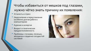 Чтобы избавиться от мешков под глазами,
нужно чётко знать причину их появления:
• Усталость и стресс
• Недосыпание и переутомление
(особенно долгая работа с
компьютером)
• Курение и аллергия
• Возраст и генетическая
предрасположенность
• Проблемы с почками, печенью,
желудком и сердечно-сосудистой
системой
 