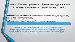 Если вы НЕ знаете причину, то обязательно идите к врачу.
Если знаете, то лечение зависит именно от неё:
Переутомление или стресс? Больше гуляйте на свежем воздухе, отдыхайте,
развлекитесь, освободите голову
Проблемы с желудком? Нормализуйте питание, сядьте на диету.
Кожа вокруг глаз очень нежная и тонкая, поэтому нарушение
микроциркуляции крови и лимфы в этой зоне в виде тёмных кругов
проявляется очень явно. Убрать их можно косметологическим путём.
 