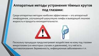 Аппаратные методы устранения тёмных кругов
под глазами:
Среди аппаратных методик наиболее эффективная — это аппаратный
лимфодренаж, улучшающий циркуляцию лимфы и выводящий лишнюю
жидкость и продукты жизнедеятельности.
Поскольку процедура предусматривает воздействие на кожу под глазами
микротоками (а в некоторых случаях и давлением), то у неё есть
противопоказания: беременность, инфекционные заболевания и т.п.
 