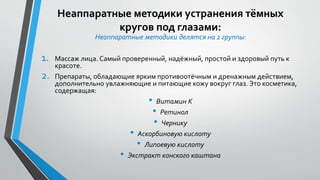 Неаппаратные методики устранения тёмных
кругов под глазами:
Неаппаратные методики делятся на 2 группы:
1. Массаж лица. Самый проверенный, надёжный, простой и здоровый путь к
красоте.
2. Препараты, обладающие ярким противоотёчным и дренажным действием,
дополнительно увлажняющие и питающие кожу вокруг глаз. Это косметика,
содержащая:
• Витамин K
• Ретинол
• Чернику
• Аскорбиновую кислоту
• Липоевую кислоту
• Экстракт конского каштана
 