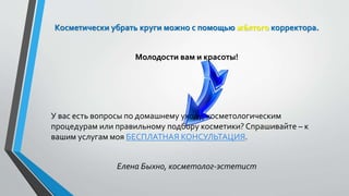 Косметически убрать круги можно с помощью жёлтого корректора.
Молодости вам и красоты!
У вас есть вопросы по домашнему уходу, косметологическим
процедурам или правильному подбору косметики? Спрашивайте – к
вашим услугам моя БЕСПЛАТНАЯ КОНСУЛЬТАЦИЯ.
Елена Быхно, косметолог-эстетист
 