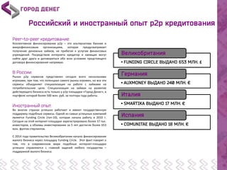 £
Коллективное финансирование р2р – это альтернатива банкам и
микрофинансовым организациям, которая предусматривает
получение денежных займов, не прибегая к услугам финансовых
учреждений. Посредством интернета кредитор и заемщик могут
найти друг друга и договориться обо всех условиях предстоящего
договора финансирования напрямую.
Рынок p2p сервисов представлен сегодня всего несколькими
игроками, при том, что потенциал самого рынка огромен, но все эти
сервисы объединяет специализация на работе с займами на
потребительские цели. Специализация на займах на развитие
действующего бизнеса есть только у р2р площадки «Город Денег», в
портфеле которой более 500 млн. руб. за полтора года работы.
Во многих странах успешно работают и имеют государственную
поддержку подобные сервисы. Одной из самых успешных компаний
является Funding Circle (топ-10), которая начала работу в 2010 г.
Сегодня на этой интернет-площадке зарегистрировано более 37 тыс.
инвесторов, а объемы инвестирования за 5 лет достигли более 653
млн. фунтов стерлингов.
С 2014 года правительство Великобритании начало финансирование
малого бизнеса через площадку Funding Circle. Этот факт говорит о
том, что в современном мире подобные интернет-площадки
успешно справляются с главной задачей любого государства –
поддержкой малого бизнеса.
 