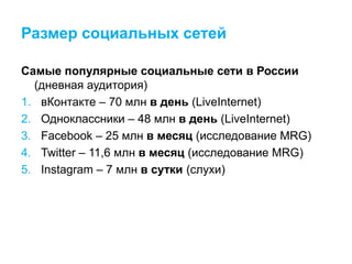 Размер социальных сетей
Самые популярные социальные сети в России
(дневная аудитория)
1. вКонтакте – 70 млн в день (LiveInternet)
2. Одноклассники – 48 млн в день (LiveInternet)
3. Facebook – 25 млн в месяц (исследование MRG)
4. Twitter – 11,6 млн в месяц (исследование MRG)
5. Instagram – 7 млн в сутки (слухи)
 