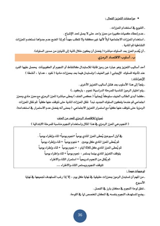 36
: ‫الفعال‬ ‫التعزيز‬ ‫مواصفات‬
. ‫املعززات‬ ‫استخدام‬ ‫يف‬ ‫التنويع‬ ‫ـ‬
‫إعطاء‬ ‫عدم‬ ‫ـ‬. ‫اإلشناع‬ ‫حلد‬ ‫يصل‬ ‫ال‬ ‫حتى‬ ‫واحد‬ ‫معزز‬ ‫من‬ ‫كنرية‬ ‫كميات‬
‫املعززات‬ ‫نستخدم‬ ‫جدواها‬ ‫عدم‬ ‫اتضح‬ ‫إذا‬ ‫ثم‬ ً‫ا‬‫جهد‬ ‫تتطلب‬ ‫وال‬ ‫مكلفة‬ ‫غري‬ ‫ألنها‬ ً‫ال‬‫أو‬ ‫االجتماعية‬ ‫املعززات‬ ‫استخدام‬ ‫ـ‬
. ‫املادية‬ ‫ثم‬ ‫النشاطية‬
ُ‫ي‬ ‫أن‬ ‫ـ‬( ‫مناشرة‬ ‫السلوك‬ ‫بعد‬ ‫املعزز‬ ‫قدم‬‫يكون‬ ‫أن‬ ‫يفضل‬‫ثانيتني‬ ‫إىل‬ ‫ثانية‬ ‫خالل‬‫من‬‫السلوك‬ ‫صدور‬).
‫ـ‬ ‫ب‬‫أ‬‫سلوب‬‫الرمزي‬ ‫االقتصاد‬
‫عن‬ ‫عنارة‬ ‫وهو‬ ‫التعزيز‬ ‫أساليب‬ ‫أحد‬‫الفرد‬ ‫عليها‬ ‫حيصل‬ ‫الكوبونات‬ ‫أو‬ ‫النجوم‬ ‫أو‬ ‫كالنقاط‬ ‫لالستندال‬ ‫قابلة‬ ‫رموز‬
‫للسلوك‬ ‫تأديته‬ ‫عند‬‫اإل‬) ‫العنيف‬ ‫غري‬ ( ‫جيابي‬‫و‬‫ت‬‫مبعززات‬ ‫بعد‬ ‫فيما‬ ‫ستندل‬) ‫أنشطة‬ ‫هدايا‬ ‫نقود‬ ( ‫مادية‬
‫اإلجراء‬: ‫ات‬
. ‫األخرى‬ ‫التعزيز‬ ‫أساليب‬ ‫فشل‬ ‫بعد‬ ‫األسلوب‬ ‫هذا‬ ‫إىل‬ ‫يلجأ‬ ‫ـ‬
‫املناسنة‬ ‫الرموز‬ ‫اختيار‬ ‫يتم‬ ‫ـ‬)...‫باركود‬ ‫جنوم‬ (‫الدراسية‬ ‫للمرحلة‬
ً‫ا‬‫سلوك‬ ‫العنيف‬ ‫الطالب‬ ‫أبدى‬ ‫كلما‬ ‫ـ‬‫إ‬‫ومعزز‬ ‫مادي‬ ‫معزز‬ ‫مع‬ ‫الرمزي‬ ‫املعزز‬ ‫مناشرة‬ ‫يعطى‬ ) ‫العنف‬ ‫عكس‬ ( ً‫ا‬‫جيابي‬
‫السلوك‬ ‫يتكون‬ ‫عندما‬ ‫ثم‬ ‫اجتماعي‬‫نندأ‬ ‫اجلديد‬ً‫ا‬‫كلي‬ ‫عنها‬ ‫نتوقف‬ ‫حتى‬ ‫املادية‬ ‫املعززات‬ ‫نقلل‬‫ثم‬‫املعززات‬ ‫نقلل‬
.‫االجتماعي‬ ‫التعزيز‬ ‫استمرار‬ ‫مع‬ ً‫ا‬‫كلي‬ ‫عنها‬ ‫نتوقف‬ ‫حتى‬ ‫الرمزية‬.)‫استخدامه‬ ‫يف‬ ‫االستمرار‬ ‫عدم‬ ‫يفضل‬ ‫أنه‬ ‫مبعنى‬ (
‫العنف‬ ‫من‬ ‫للحد‬ ‫الرمزي‬ ‫لالقتصاد‬ ‫منوذج‬
‫املثال‬ ‫هذا‬ ‫يف‬ ‫الرمزي‬ ‫املعزز‬ ‫هي‬ ‫النجوم‬ (‫و‬‫النجوم‬ ‫استخدام‬‫للمرحلة‬ ‫مناسنة‬‫االبتدائية‬)
‫أول‬ ‫يف‬‫أسنوعني‬ُ‫ي‬‫عطى‬‫املعزز‬‫امل‬ً‫ا‬‫يومي‬ ‫ادي‬+ً‫ا‬‫يومي‬ ‫جنوم‬+‫و‬ ‫ثناء‬‫إ‬ً‫ا‬‫يومي‬ ‫طراء‬.
‫ثناء‬ + ً‫ا‬‫يومي‬ ‫جنوم‬ + ‫يومني‬ ‫كل‬ ‫املادي‬ ‫املعزز‬ ‫ُعطى‬‫ي‬ ‫ثم‬‫وإطراء‬ً‫ا‬‫يومي‬
ُ‫ي‬ ‫ثم‬‫ثناء‬ + ً‫ا‬‫يومي‬ ‫جنوم‬ + : ‫أيام‬ ‫ثالثة‬ ‫كل‬ ‫املادي‬ ‫املعزز‬ ‫عطى‬‫وإطراء‬ً‫ا‬‫يومي‬
‫التعزيز‬ ‫يتوقف‬‫املادي‬‫بينما‬ً‫ا‬‫يومي‬ ‫واطراء‬ ‫ثناء‬ + ً‫ا‬‫يومي‬ ‫جنوم‬ : ‫يستمر‬
‫ثم‬ُ‫ي‬‫النجوم‬ ‫من‬ ‫قلل‬ً‫ا‬‫تدرجيي‬‫واالطراء‬ ‫الثناء‬ ‫استمرار‬ +
‫واالطراء‬ ‫الثناء‬ ‫ويستمر‬ ‫النجوم‬ ‫تتوقف‬.....
: ‫مهمة‬ ‫توجيهات‬
‫تست‬ ‫أن‬ ‫املهم‬ ‫من‬ ‫ـ‬‫مبعز‬ ‫الرموز‬ ‫ندل‬‫يوم‬ ‫كل‬ ‫نهاية‬ ‫يف‬ ‫حقيقية‬ ‫زات‬‫إال‬‫إذا‬‫نهاية‬ ‫يف‬ ‫جتميعها‬ ‫املستهدف‬ ‫رغب‬
‫األسنوع‬.
. ‫الفصل‬ ‫يف‬ ‫بارز‬ ‫مكان‬ ‫يف‬ ‫النجوم‬ ‫لوحة‬ ‫تعلق‬ ‫ـ‬
‫املستهدف‬ ‫يضع‬ ‫ـ‬.‫اللوحة‬ ‫يف‬ ‫هلا‬ ‫املخصص‬ ‫املكان‬ ‫يف‬ ‫بنفسه‬ ‫النجوم‬
 