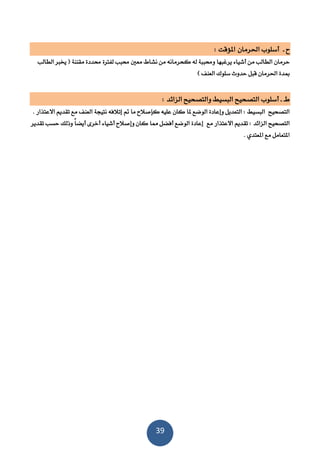 39
‫ح‬‫ـ‬‫أ‬‫سلوب‬‫احلرمان‬‫املؤقت‬:
‫كحرمانه‬ ‫له‬ ‫ننة‬ ‫و‬ ‫يرغنها‬ ‫أشياء‬ ‫من‬ ‫الطالب‬ ‫حرمان‬‫الطالب‬ ‫خيرب‬ ( ‫مقننة‬ ‫ددة‬ ‫لفرتة‬ ‫نب‬ ‫معني‬ ‫نشاط‬ ‫من‬
‫قنل‬ ‫احلرمان‬ ‫مبدة‬) ‫العنف‬ ‫سلوك‬ ‫حدوث‬
‫ط‬‫ـ‬‫أ‬ ‫ـ‬‫سلوب‬‫الزائد‬ ‫والتصحيح‬ ‫النسيط‬ ‫التصحيح‬:
‫عليه‬ ‫كان‬ ‫ملا‬ ‫الوضع‬ ‫وإعادة‬ ‫التعديل‬ : ‫النسيط‬ ‫التصحيح‬‫مت‬ ‫ما‬ ‫كإصالح‬‫اال‬ ‫تقديم‬ ‫مع‬ ‫العنف‬ ‫نتيجة‬ ‫إتالفه‬‫عتذار‬.
: ‫الزائد‬ ‫التصحيح‬‫مع‬ ‫االعتذار‬ ‫تقديم‬‫وذلك‬ ً‫ا‬‫أيض‬ ‫أخرى‬ ‫أشياء‬ ‫وإصالح‬ ‫كان‬ ‫مما‬ ‫أفضل‬ ‫الوضع‬ ‫إعادة‬‫تقدير‬ ‫حسب‬
. ‫املعتدي‬ ‫مع‬ ‫املتعامل‬
 