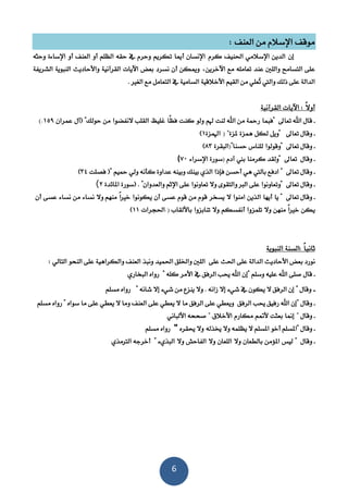 6
: ‫العنف‬ ‫من‬ ‫اإلسالم‬ ‫موقف‬
‫إن‬‫كرم‬ ‫احلنيف‬ ‫اإلسالمي‬ ‫الدين‬‫وحثه‬ ‫اإلساءة‬ ‫أو‬ ‫العنف‬ ‫أو‬ ‫الظلم‬ ‫حقه‬ ‫يف‬ ‫وحرم‬ ‫تكريم‬ ‫أميا‬ ‫اإلنسان‬
‫و‬ ‫التسامح‬ ‫على‬‫نسرد‬ ‫أن‬ ‫وميكن‬ ‫اآلخرين‬ ‫مع‬ ‫تعامله‬ ‫عند‬ ‫اللني‬‫بعض‬‫الشريفة‬ ‫الننوية‬ ‫واألحاديث‬ ‫القرآنية‬ ‫اآليات‬
ُ‫ت‬ ‫واليت‬ ‫ذلك‬ ‫على‬ ‫الدالة‬. ‫الغري‬ ‫مع‬ ‫التعامل‬ ‫يف‬ ‫السامية‬ ‫األخالقية‬ ‫القيم‬ ‫من‬ ‫علي‬
‫القرآنية‬ ‫اآليات‬ : ً‫ال‬‫أو‬
‫ـ‬‫قال‬‫اهلل‬‫تعاىل‬‫"فنما‬‫رمح‬‫اهلل‬ ‫من‬ ‫ة‬‫لنت‬‫هلم‬‫ولو‬‫كنت‬ً‫ظ‬‫ف‬‫ا‬‫غليظ‬‫الق‬‫لب‬‫النفضوا‬‫من‬‫حولك‬"‫(آل‬‫عمران‬359(.
‫ـ‬‫وقال‬‫تعاىل‬‫"ويل‬‫لكل‬‫همزة‬‫ملزة‬) "‫اهلمزة‬3)
‫ـ‬‫وقال‬‫تعاىل‬‫"وقولوا‬‫للناس‬"‫حسنا‬)‫النقرة‬81)
‫ـ‬‫و‬‫تعاىل‬ ‫قال‬‫كرمنا‬ ‫"ولقد‬‫بين‬‫آدم‬)‫اإلسراء‬ ‫سورة‬71(
‫ـ‬‫تعاىل‬ ‫وقال‬"‫ادفع‬‫محيم‬ ‫ولي‬ ‫كأنه‬ ‫عداوة‬ ‫وبينه‬ ‫بينك‬ ‫الذي‬ ‫فإذا‬ ‫أحسن‬ ‫هي‬ ‫باليت‬‫فصلت‬ ("14)
‫وقال‬ ‫ـ‬‫تعاىل‬‫ا‬ ‫على‬ ‫تعاونوا‬ ‫وال‬ ‫والتقوى‬ ‫الرب‬ ‫على‬ ‫"وتعاونوا‬‫إل‬. "‫والعدوان‬ ‫ثم‬(‫املائدة‬ ‫سورة‬2(
‫وقال‬ ‫ـ‬‫تعاىل‬"‫يا‬‫أيها‬‫الذين‬‫امنوا‬‫ال‬‫يسخر‬‫قوم‬‫من‬‫قوم‬‫عسى‬‫أن‬‫يكونوا‬ً‫ا‬‫خري‬‫وال‬ ‫منهم‬‫نساء‬‫من‬‫نساء‬‫عسى‬‫أن‬
‫يكن‬ً‫ا‬‫خري‬‫منهن‬‫وال‬‫تلمزوا‬‫أنفسكم‬‫وال‬‫تنابزوا‬‫ب‬‫األلقاب‬.)‫احلجرات‬33)
‫الننوية‬ ‫:السنة‬ ً‫ا‬‫ثاني‬
‫على‬ ‫الدالة‬ ‫األحاديث‬ ‫بعض‬ ‫نورد‬‫على‬ ‫احلث‬: ‫التالي‬ ‫النحو‬ ‫على‬ ‫والكراهية‬ ‫العنف‬ ‫وننذ‬ ‫احلميد‬ ‫واخللق‬ ‫اللني‬
‫ـ‬" ‫وسلم‬ ‫عليه‬ ‫اهلل‬ ‫صلى‬ ‫قال‬‫كله‬ ‫األمر‬ ‫يف‬ ‫الرفق‬ ‫حيب‬ ‫اهلل‬ ‫إن‬"‫النخاري‬ ‫رواه‬
‫ـ‬" ‫وقال‬‫إال‬ ‫شيء‬ ‫يف‬ ‫يكون‬ ‫ال‬ ‫الرفق‬ ‫إن‬‫شانه‬ ‫إال‬ ‫شيء‬ ‫من‬ ‫ينزع‬ ‫وال‬ . ‫زانه‬"‫رواه‬‫مسلم‬
‫ـ‬" ‫وقال‬‫على‬ ‫يعطي‬ ‫ال‬ ‫ما‬ ‫الرفق‬ ‫على‬ ‫ويعطي‬ ‫الرفق‬ ‫حيب‬ ‫رفيق‬ ‫اهلل‬ ‫إن‬‫سواه‬ ‫ما‬ ‫على‬ ‫يعطي‬ ‫ال‬ ‫وما‬ ‫العنف‬"‫مسلم‬ ‫رواه‬
‫ـ‬‫وقال‬"‫إمنا‬‫بعثت‬‫ألمتم‬‫مكارم‬‫األخالق‬".‫األلناني‬ ‫صححه‬
‫ـ‬" ‫وقال‬‫خيذله‬ ‫وال‬ ‫يظلمه‬ ‫ال‬ ‫املسلم‬ ‫أخو‬ ‫املسلم‬‫وال‬‫حيقر‬‫ه‬"‫رواه‬‫مسلم‬
‫ـ‬‫وقال‬"‫ليس‬‫املؤمن‬‫بالطعان‬‫وال‬‫اللعان‬‫وال‬‫الفاحش‬‫وال‬‫النذي‬‫ء‬"‫أخرجه‬‫الرتمذي‬
 
