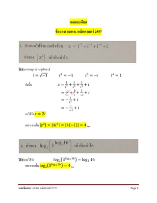 เฉลยละเอียด
ข้อสอบ กสพท. คณิตศาสตร์ 2557
วิธีทํา จากกฎการวนลูปของ 𝑖𝑖
𝑖𝑖 = √−1 𝑖𝑖2
= −1 𝑖𝑖3
= −𝑖𝑖 𝑖𝑖4
= 1
ดังนั้น 𝑧𝑧 =
1
𝑖𝑖7 +
1
𝑖𝑖5 +
1
𝑖𝑖3 + 𝑖𝑖
=
1
−𝑖𝑖
+
1
𝑖𝑖
+
1
−𝑖𝑖
+ 𝑖𝑖
= −
𝑖𝑖
𝑖𝑖2 + 𝑖𝑖
= −
𝑖𝑖
−1
+ 𝑖𝑖
จะได้ว่า 𝑧𝑧 = 2𝑖𝑖
เพราะฉะนั้น |𝑧𝑧2| = |4𝑖𝑖2| = |4(−1)| = 4 ตอบ
วิธีทํา จะได้ว่า log2�3log 3 16� = log2 16
เพราะฉะนั้น log2�3log 3 16
� = 4 ตอบ
เฉลยข้อสอบ : กสพท. คณิตศาสตร์ 2557 Page 1
 