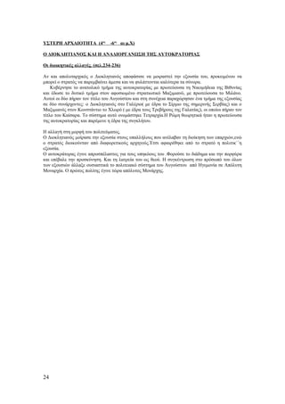 ΥΣΤΕΡΗ ΑΡΧΑΙΟΤΗΤΑ (4ος
-6ος
αι μ.Χ)
Ο ΔΙΟΚΛΗΤΙΑΝΟΣ ΚΑΙ Η ΑΝΑΔΙΟΡΓΑΝΩΣΗ ΤΗΣ ΑΥΤΟΚΡΑΤΟΡΙΑΣ
Οι διοικητικές αλλαγές. (σελ.234-236)
Αν και απολυταρχικός ο Διοκλητιανός αποφάσισε να μοιραστεί την εξουσία του, προκειμένου να
μπορεί ο στρατός να παρεμβαίνει άμεσα και να φυλάττονται καλύτερα τα σύνορα.
Κυβέρνησε το ανατολικό τμήμα της αυτοκρατορίας με πρωτεύουσα τη Νικομήδεια της Βιθυνίας
και έδωσε το δυτικό τμήμα στον αφοσιωμένο στρατιωτικό Μαξιμιανό, με πρωτεύουσα το Μιλάνο.
Αυτοί οι δύο πήραν τον τίτλο του Αυγούστου και στη συνέχεια παραχώρησαν ένα τμήμα της εξουσίας
σε δύο συνάρχοντες: ο Διοκλητιανός στο Γαλέριο( με έδρα το Σίρμιο της σημερινής Σερβίας) και ο
Μαξιμιανός στον Κωνστάντιο το Χλωρό ( με έδρα τους Τρεβήρους της Γαλατίας), οι οποίοι πήραν τον
τίτλο του Καίσαρα. Το σύστημα αυτό ονομάστηκε Τετραρχία.Η Ρώμη θεωρητικά ήταν η πρωτεύουσα
της αυτοκρατορίας και παρέμενε η έδρα της συγκλήτου.
Η αλλαγή στη μορφή του πολιτεύματος.
Ο Διοκλητιανός μοίρασε την εξουσία στους υπαλλήλους που ανέλαβαν τη διοίκηση των επαρχιών,ενώ
ο στρατός διοικούνταν από διαφορετικούς αρχηγούς.Έτσι αφαιρέθηκε από το στρατό η πολιτικ΄΄η
εξουσία.
Ο αυτοκράτορας έγινε απροσπέλαστος για τους υπηκόους του .Φορούσε το διάδημα και την πορφύρα
και επέβαλε την προσκύνηση. Και τη λατρεία του ως θεού. Η συγκέντρωση στο πρόσωπό του όλων
των εξουσιών άλλαξε ουσιαστικά το πολιτειακό σύστημα του Αυγούστου από Ηγεμονία σε Απόλυτη
Μοναρχία. Ο πρώτος πολίτης έγινε τώρα απόλυτος Μονάρχης.
24
 