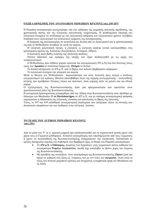 Ο ΕΞΕΛΛΗΝΙΣΜΟΣ ΤΟΥ ΑΝΑΤΟΛΙΚΟΥ ΡΩΜΑΪΚΟΥ ΚΡΑΤΟΥΣ (σελ.245-247)
Η Ρωμαϊκή αυτοκρατορία μετεξελίχτηκε υπό την επίδραση της ρωμαϊκής πολιτικής παράδοσης, της
χριστιανικής πίστης και της ελληνικής πολιτιστικής κληρονομιάς. Η πληθυσμιακή υπεροχή του
ελληνικού στοιχείου σε συνδυασμό με την πολιτιστική επίδραση των ελληνιστικών χρόνων συνέβαλε
σταδιακά στον εξελληνισμό του ανατολικού τμήματος της αυτοκρατορίας.
Η διαίρεση της αυτοκρατορίας σε ανατολική και Δυτική από το Διοκλητιανό και η οριστικοποίησή
της από το Μ.Θεοδόσιο συνέβαλε σε αυτή την πορεία.
Η ελληνική φιλοσοφική σκέψη, η ρητορεία ,η ελληνική παιδεία γενικά καλλιεργήθηκε στις
φιλοσοφικές σχολές της Ανατολής (Αλεξάνδρεια, Αντιόχεια ,Αθήνα).
Ο Ιουλιανός ήταν βαθύς γνώστης της ελληνικής παιδείας.
Πολλοί δάσκαλοι και ιεράρχες της εποχής του είχαν παιδαγωγηθεί με τις αρχές του
νεοπλατωνισμού.
Ο Μ.Θεοδόσιος πριν πεθάνει χώρισε οριστικά την αυτοκρατορία (395 μ.Χ) στα δύο δίνοντας στους
γιους του Αρκάδιο το ανατολικό τμήμα και Ονώριο το δυτικό.
Το δυτικό κατέρρευσε το 476 μ.Χ. υπό το βάρος των πολλών βαρβαρικών επιδρομών.
Το ανατολικό συνέχισε την ιστορική του πορεία.
Μετά το θάνατο του Μ.Θεοδοσίου παρουσιάστηκε και στην Ανατολή προς στιγμή ο κίνδυνος
εκγερμανισμού του κράτους. Ωστόσο αποσοβήθηκε λόγω της ισχυρής αντιγερμανικής – αντιγοτθικής
κίνησης που προέβαλαν Έλληνες λόγιοι και πολιτικοί ,τόσο ισχυρής ώστε να μιλούν και για εθνικό
κόμμα.
Ο εξελληνισμός της Κωνσταντινούπολης ήταν μία πραγματικότητα που οφειλόταν στον
πρωταγωνιστικό ρόλο της Κωνσταντινούπολης.
Η πνευματική δραστηριότητα μεταφέρθηκε από την Αθήνα στην Κωνσταντινούπολη όταν ιδρύθηκε με
διάταγμα του Θεοδοσίου Β το Πανδιδακτήριο το 425 μ.Χ. και με επίσημη αυτοκρατορική απόφαση
υπερτερούσε η διδασκαλία της ελληνικής γλώσσας και φιλολογίας σε βάρος της λατινικής.
Τέλος, το 397 και 439 εκδόθηκαν αυτοκρατορικά διατάγματα που επέτρεψαν πλέον τη σύνταξη των
δικαστικών αποφάσεων και των διαθηκών στην ελληνική γλώσσα.
ΤΟ ΤΕΛΟΣ ΤΟΥ ΔΥΤΙΚΟΥ ΡΩΜΑΪΚΟΥ ΚΡΑΤΟΥΣ
(σελ.251)
Από τα μέσα του 5ου
αι η κρατική μηχανή έχει αποδιοργανωθεί και τη στρατιωτική ηγεσία έχουν στα
χέρια τους οι Γερμανοί μισθοφόροι. Ανίκανοι αυτοκράτορες που υποστηρίζονται από τους Γερμανούς
ή έχουν τη συγκατάθεση της Κωνσταντινούπολης δυσχεραίνουν την κατάσταση. Ουσιαστικά το
κράτος διατηρείται εξαιτίας του σεβασμού των βαρβάρων προς το θεσμό του Ρωμαίου αυτοκράτορα.
• Το 476 μ.Χ. ο Οδόακρος, ηγεμόνας των Ερρούλων ,ενός γερμανικού φύλου καθαιρεί τον
αυτοκράτορα Ρωμύλο Αυγουστύλο, επειδή είχε καταλάβει το θρόνο χωρίς την έγκριση
της Κωνσταντινούπολης
• Με πρεσβεία της συγκλήτου στον αυτοκράτορα της Κωνσταντινούπολης Ζήνων ζητά την
άδεια να κυβερνά στη Δύση εξ’ ονόματος του με τον τίτλο του πατρικίου. Αυτό είναι το
τέλος του δυτικού ρωμαϊκού κράτους και συγχρόνως η συμβατική αρχή του Μεσαίωνα για
τη Δύση.
26
 