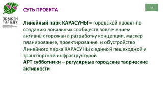 16
СУТЬ ПРОЕКТА
Линейный парк КАРАСУНЫ – городской проект по
созданию локальных сообществ вовлечением
активных горожан в разработку концепции, мастер
планирование, проектирование и обустройство
Линейного парка КАРАСУНЫ с единой пешеходной и
транспортной инфраструктурой
АРТ субботники – регулярные городские творческие
активности
 