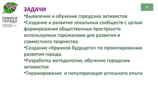 17
ЗАДАЧИ
•Выявление и обучение городских активистов
•Создание и развитие локальных сообществ с целью
формирования общественных пространств
используемых горожанами для развития и
совместного творчества.
•Создание «Кружков будущего» по проектированию
развития города.
•Разработка методологии, обучение городских
активистов
•Тиражирование и популяризация успешного опыта
 