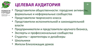 ЦЕЛЕВАЯ АУДИТОРИЯ 18
• Представители общественности: городские активисты,
формальные и неформальные сообщества
• Представители творческого класса
• Представители исполнительной и законодательной
власти
• Предприниматели и представители крупного бизнеса,
• Эксперты и профессиональные сообщества
• Студенты – архитекторы и дизайнеры
• Школьники
• Жители близлежащих домов
 