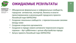 ОЖИДАЕМЫЕ РЕЗУЛЬТАТЫ 19
• Объединение формальных и неформальных сообществ,
городских активистов, экспертов, бизнеса и власти
проектированием и реализацией городского проекта-
Линейный парк КАРАСУНЫ
• Создание локальных сообществ с горизонтальными связями
между ними
• Создание открытого оргкомитета
• Создание в городе нового активного творческого отдыха
горожан – Арт субботники с целью обустройства города
• Запуск проекта Линейный парк КАРАСУНЫ
 