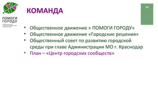 КОМАНДА
24
• Общественное движение « ПОМОГИ ГОРОДУ»
• Общественное движение «Городские решения»
• Общественный совет по развитию городской
среды при главе Администрации МО г. Краснодар
• План – «Центр городских сообществ»
 
