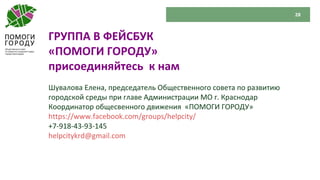 28
ГРУППА В ФЕЙСБУК
«ПОМОГИ ГОРОДУ»
присоединяйтесь к нам
Шувалова Елена, председатель Общественного совета по развитию
городской среды при главе Администрации МО г. Краснодар
Координатор общесвенного движения «ПОМОГИ ГОРОДУ»
https://www.facebook.com/groups/helpcity/
+7-918-43-93-145
helpcitykrd@gmail.com
 