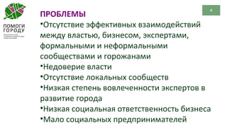 4
ПРОБЛЕМЫ
•Отсутствие эффективных взаимодействий
между властью, бизнесом, экспертами,
формальными и неформальными
сообществами и горожанами
•Недоверие власти
•Отсутствие локальных сообществ
•Низкая степень вовлеченности экспертов в
развитие города
•Низкая социальная ответственность бизнеса
•Мало социальных предпринимателей
 