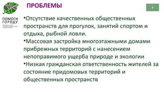 5ПРОБЛЕМЫ
•Отсутствие качественных общественных
пространств для прогулок, занятий спортом и
отдыха, рыбной ловли.
•Массовая застройка многоэтажными домами
прибрежных территорий с нанесением
непоправимого ущерба природе и экологии
•Низкая гражданская ответственность жителей за
состояние придомовых территорий и
общественных пространств
 