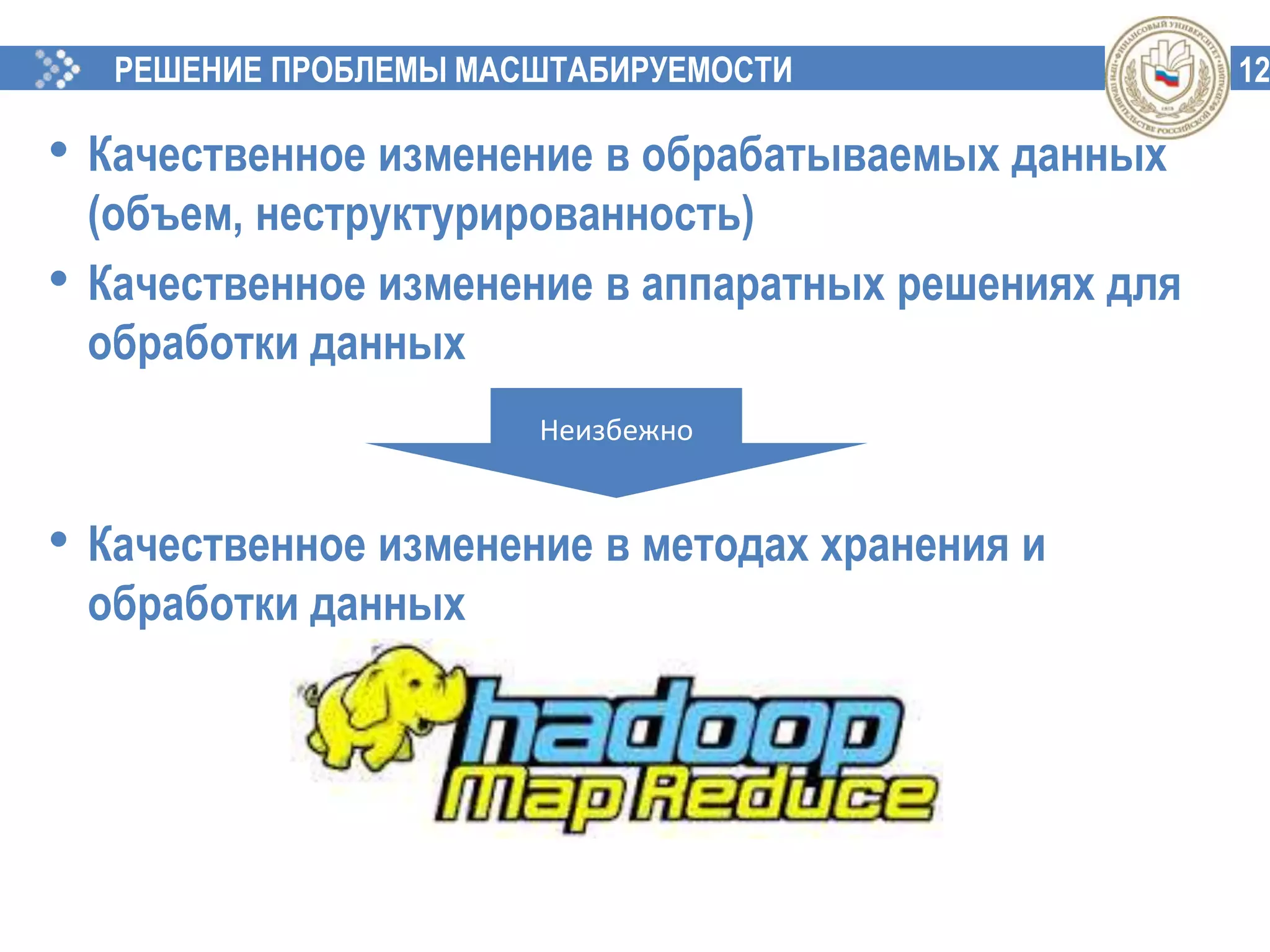 12РЕШЕНИЕ ПРОБЛЕМЫ МАСШТАБИРУЕМОСТИ
• Качественное изменение в обрабатываемых данных
(объем, неструктурированность)
• Качественное изменение в аппаратных решениях для
обработки данных
• Качественное изменение в методах хранения и
обработки данных
Неизбежно
 