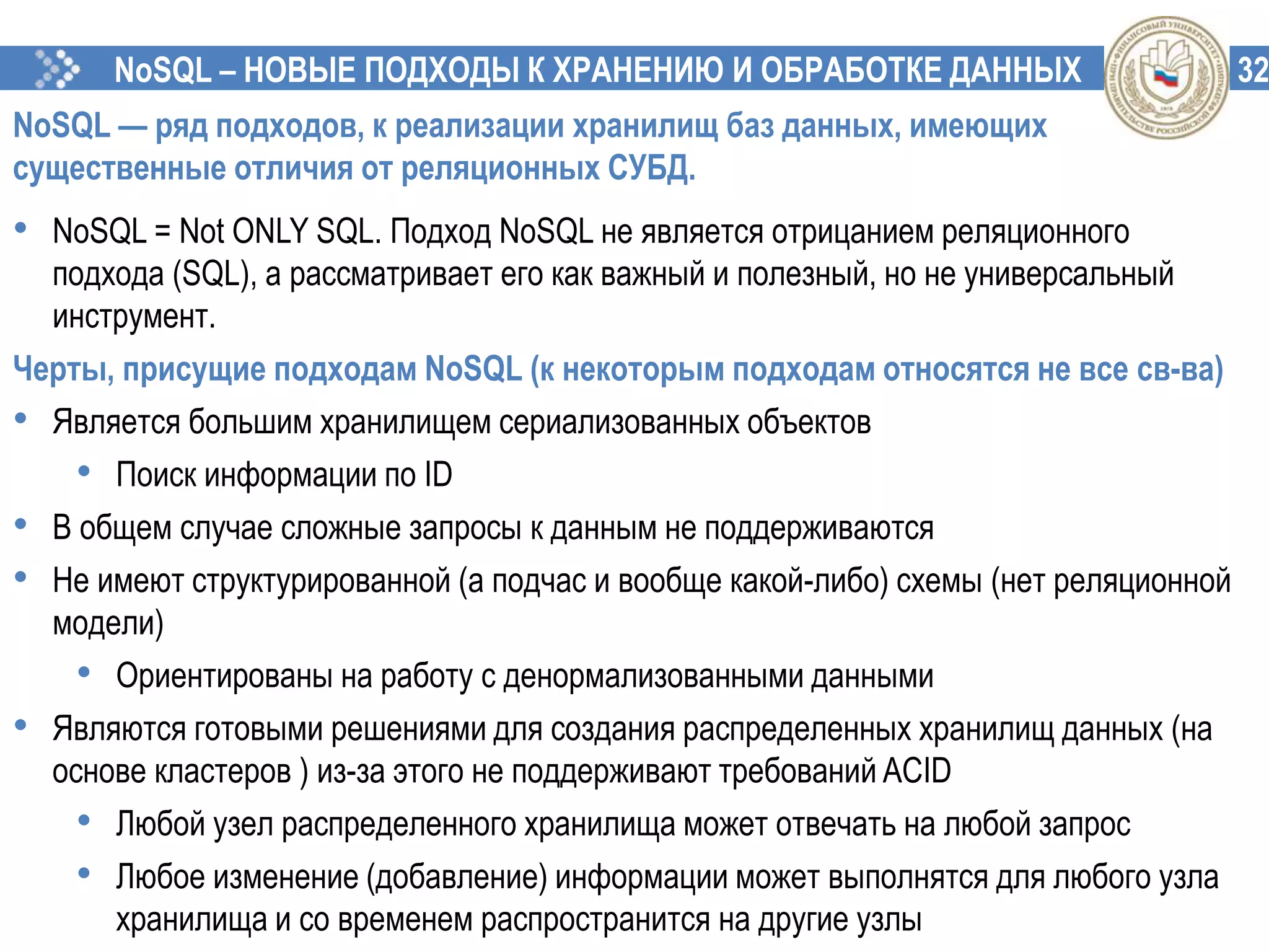32NoSQL – НОВЫЕ ПОДХОДЫ К ХРАНЕНИЮ И ОБРАБОТКЕ ДАННЫХ
NoSQL — ряд подходов, к реализации хранилищ баз данных, имеющих
существенные отличия от реляционных СУБД.
• NoSQL = Not ONLY SQL. Подход NoSQL не является отрицанием реляционного
подхода (SQL), а рассматривает его как важный и полезный, но не универсальный
инструмент.
Черты, присущие подходам NoSQL (к некоторым подходам относятся не все св-ва)
• Является большим хранилищем сериализованных объектов
• Поиск информации по ID
• В общем случае сложные запросы к данным не поддерживаются
• Не имеют структурированной (а подчас и вообще какой-либо) схемы (нет реляционной
модели)
• Ориентированы на работу с денормализованными данными
• Являются готовыми решениями для создания распределенных хранилищ данных (на
основе кластеров ) из-за этого не поддерживают требований ACID
• Любой узел распределенного хранилища может отвечать на любой запрос
• Любое изменение (добавление) информации может выполнятся для любого узла
хранилища и со временем распространится на другие узлы
 