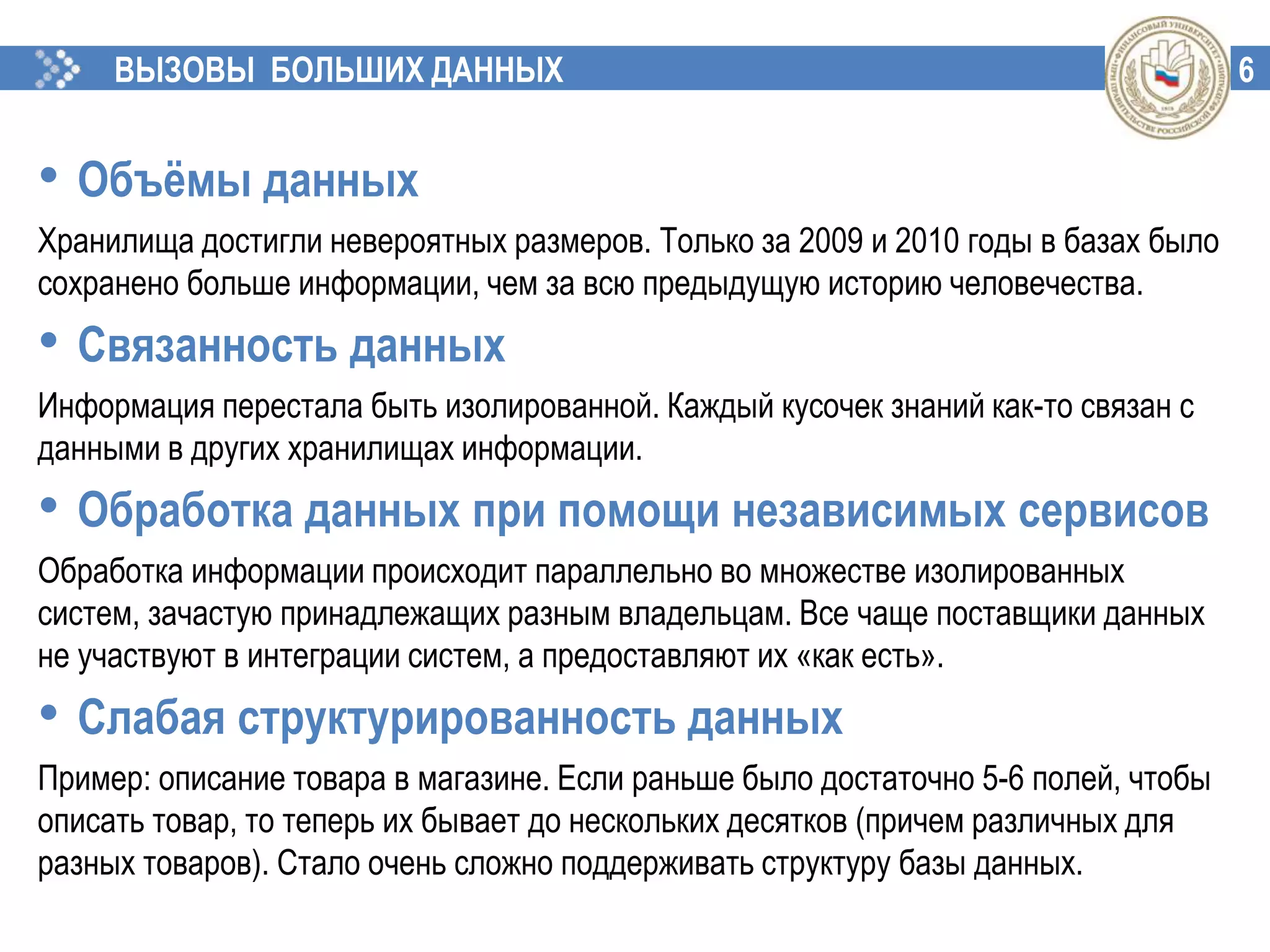6ВЫЗОВЫ БОЛЬШИХ ДАННЫХ
• Объёмы данных
Хранилища достигли невероятных размеров. Только за 2009 и 2010 годы в базах было
сохранено больше информации, чем за всю предыдущую историю человечества.
• Связанность данных
Информация перестала быть изолированной. Каждый кусочек знаний как-то связан с
данными в других хранилищах информации.
• Обработка данных при помощи независимых сервисов
Обработка информации происходит параллельно во множестве изолированных
систем, зачастую принадлежащих разным владельцам. Все чаще поставщики данных
не участвуют в интеграции систем, а предоставляют их «как есть».
• Слабая структурированность данных
Пример: описание товара в магазине. Если раньше было достаточно 5-6 полей, чтобы
описать товар, то теперь их бывает до нескольких десятков (причем различных для
разных товаров). Стало очень сложно поддерживать структуру базы данных.
 