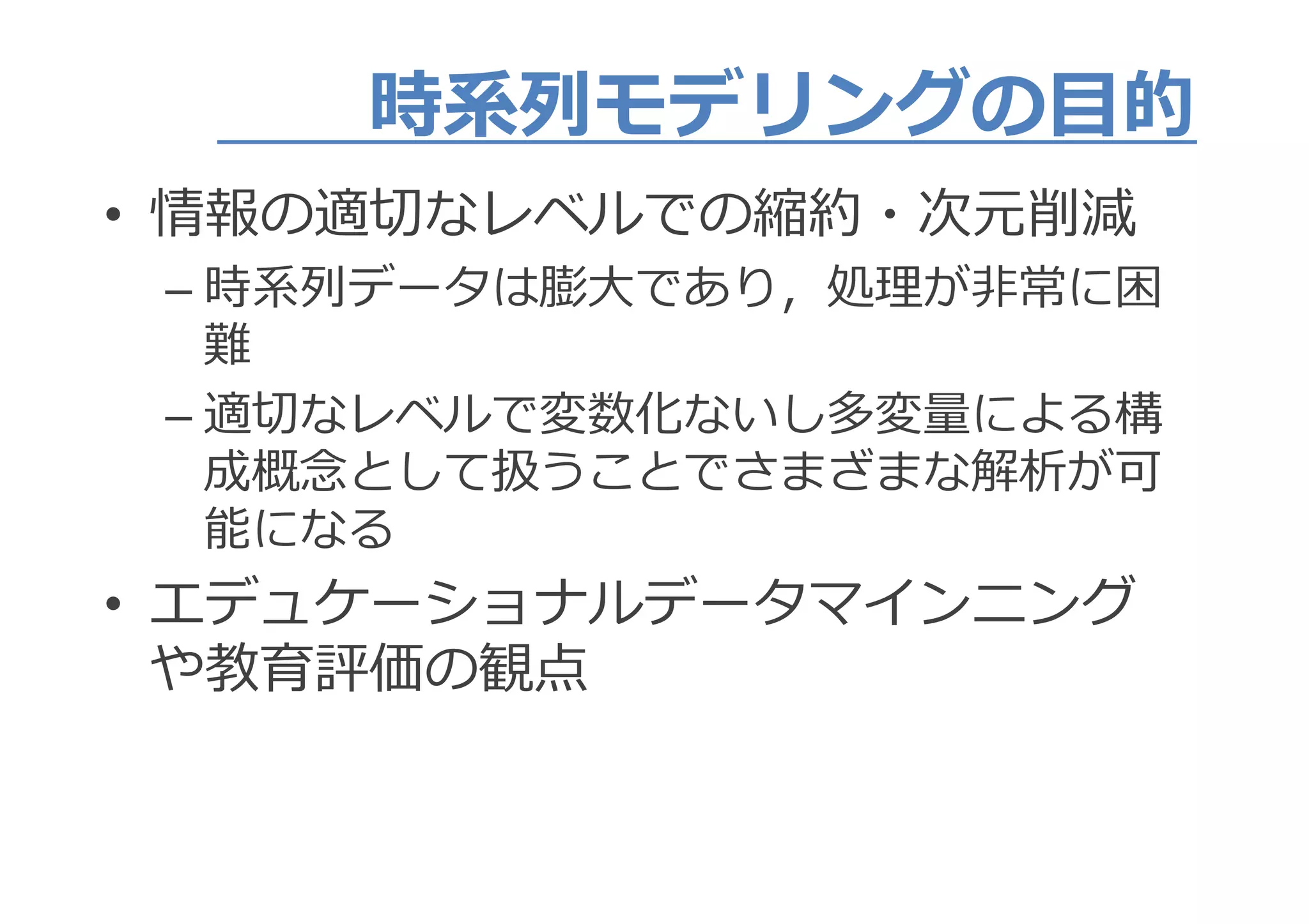 時系列モデリングの目的時系列モデリングの目的
• 情報の適切なレベルでの縮約・次元削減• 情報の適切なレベルでの縮約・次元削減
– 時系列データは膨大であり，処理が非常に困– 時系列データは膨大であり，処理が非常に困
難
– 適切なレベルで変数化ないし多変量による構– 適切なレベルで変数化ないし多変量による構
成概念として扱うことでさまざまな解析が可
能になる能になる
• エデュケーショナルデータマインニング• エデュケーショナルデータマインニング
や教育評価の観点
 