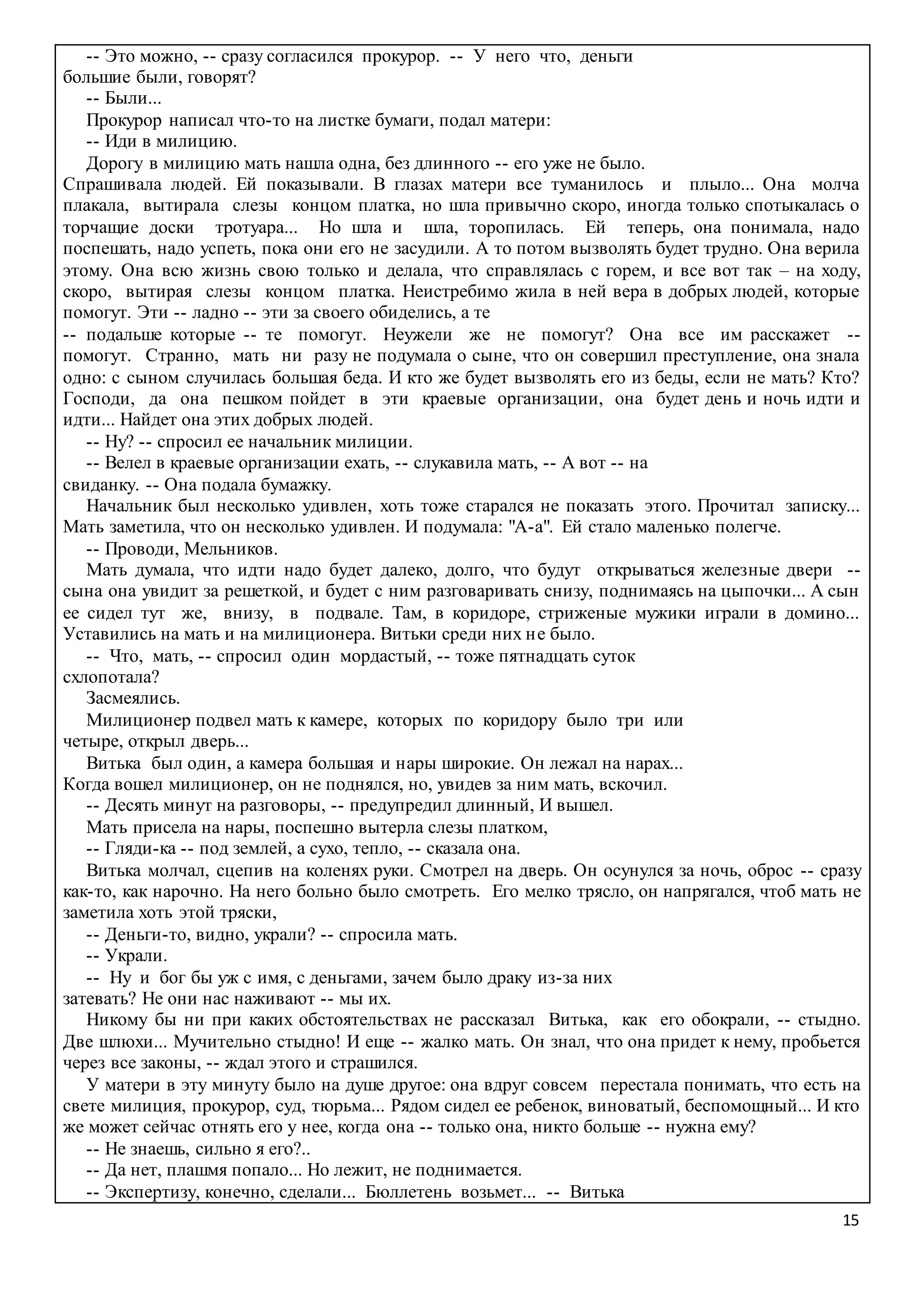 15
-- Это можно, -- сразу согласился прокурор. -- У него что, деньги
большие были, говорят?
-- Были...
Прокурор написал что-то на листке бумаги, подал матери:
-- Иди в милицию.
Дорогу в милицию мать нашла одна, без длинного -- его уже не было.
Спрашивала людей. Ей показывали. В глазах матери все туманилось и плыло... Она молча
плакала, вытирала слезы концом платка, но шла привычно скоро, иногда только спотыкалась о
торчащие доски тротуара... Но шла и шла, торопилась. Ей теперь, она понимала, надо
поспешать, надо успеть, пока они его не засудили. А то потом вызволять будет трудно. Она верила
этому. Она всю жизнь свою только и делала, что справлялась с горем, и все вот так – на ходу,
скоро, вытирая слезы концом платка. Неистребимо жила в ней вера в добрых людей, которые
помогут. Эти -- ладно -- эти за своего обиделись, а те
-- подальше которые -- те помогут. Неужели же не помогут? Она все им расскажет --
помогут. Странно, мать ни разу не подумала о сыне, что он совершил преступление, она знала
одно: с сыном случилась большая беда. И кто же будет вызволять его из беды, если не мать? Кто?
Господи, да она пешком пойдет в эти краевые организации, она будет день и ночь идти и
идти... Найдет она этих добрых людей.
-- Ну? -- спросил ее начальник милиции.
-- Велел в краевые организации ехать, -- слукавила мать, -- А вот -- на
свиданку. -- Она подала бумажку.
Начальник был несколько удивлен, хоть тоже старался не показать этого. Прочитал записку...
Мать заметила, что он несколько удивлен. И подумала: "А-а". Ей стало маленько полегче.
-- Проводи, Мельников.
Мать думала, что идти надо будет далеко, долго, что будут открываться железные двери --
сына она увидит за решеткой, и будет с ним разговаривать снизу, поднимаясь на цыпочки... А сын
ее сидел тут же, внизу, в подвале. Там, в коридоре, стриженые мужики играли в домино...
Уставились на мать и на милиционера. Витьки среди них не было.
-- Что, мать, -- спросил один мордастый, -- тоже пятнадцать суток
схлопотала?
Засмеялись.
Милиционер подвел мать к камере, которых по коридору было три или
четыре, открыл дверь...
Витька был один, а камера большая и нары широкие. Он лежал на нарах...
Когда вошел милиционер, он не поднялся, но, увидев за ним мать, вскочил.
-- Десять минут на разговоры, -- предупредил длинный, И вышел.
Мать присела на нары, поспешно вытерла слезы платком,
-- Гляди-ка -- под землей, а сухо, тепло, -- сказала она.
Витька молчал, сцепив на коленях руки. Смотрел на дверь. Он осунулся за ночь, оброс -- сразу
как-то, как нарочно. На него больно было смотреть. Его мелко трясло, он напрягался, чтоб мать не
заметила хоть этой тряски,
-- Деньги-то, видно, украли? -- спросила мать.
-- Украли.
-- Ну и бог бы уж с имя, с деньгами, зачем было драку из-за них
затевать? Не они нас наживают -- мы их.
Никому бы ни при каких обстоятельствах не рассказал Витька, как его обокрали, -- стыдно.
Две шлюхи... Мучительно стыдно! И еще -- жалко мать. Он знал, что она придет к нему, пробьется
через все законы, -- ждал этого и страшился.
У матери в эту минуту было на душе другое: она вдруг совсем перестала понимать, что есть на
свете милиция, прокурор, суд, тюрьма... Рядом сидел ее ребенок, виноватый, беспомощный... И кто
же может сейчас отнять его у нее, когда она -- только она, никто больше -- нужна ему?
-- Не знаешь, сильно я его?..
-- Да нет, плашмя попало... Но лежит, не поднимается.
-- Экспертизу, конечно, сделали... Бюллетень возьмет... -- Витька
 