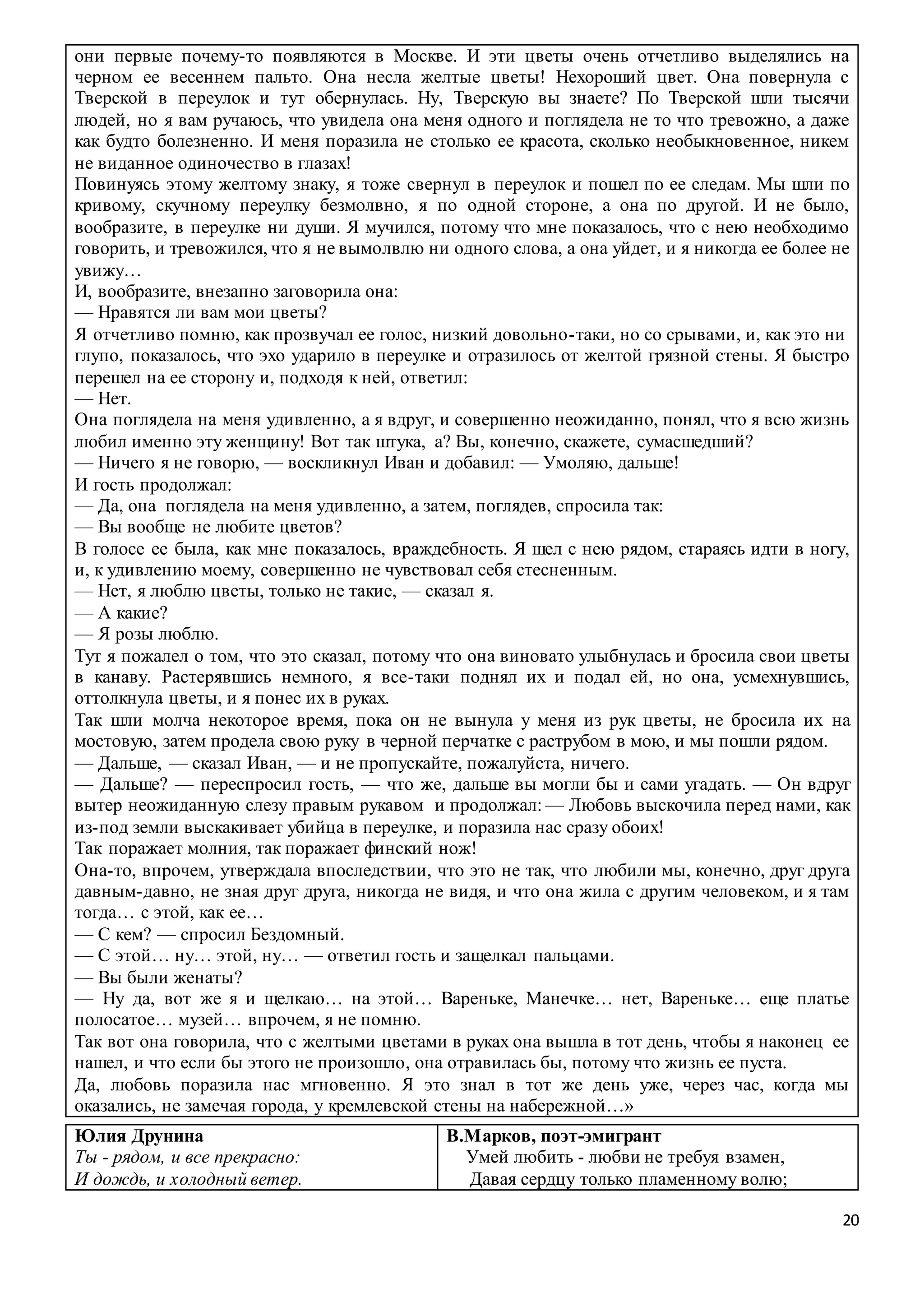 20
они первые почему-то появляются в Москве. И эти цветы очень отчетливо выделялись на
черном ее весеннем пальто. Она несла желтые цветы! Нехороший цвет. Она повернула с
Тверской в переулок и тут обернулась. Ну, Тверскую вы знаете? По Тверской шли тысячи
людей, но я вам ручаюсь, что увидела она меня одного и поглядела не то что тревожно, а даже
как будто болезненно. И меня поразила не столько ее красота, сколько необыкновенное, никем
не виданное одиночество в глазах!
Повинуясь этому желтому знаку, я тоже свернул в переулок и пошел по ее следам. Мы шли по
кривому, скучному переулку безмолвно, я по одной стороне, а она по другой. И не было,
вообразите, в переулке ни души. Я мучился, потому что мне показалось, что с нею необходимо
говорить, и тревожился, что я не вымолвлю ни одного слова, а она уйдет, и я никогда ее более не
увижу…
И, вообразите, внезапно заговорила она:
— Нравятся ли вам мои цветы?
Я отчетливо помню, как прозвучал ее голос, низкий довольно-таки, но со срывами, и, как это ни
глупо, показалось, что эхо ударило в переулке и отразилось от желтой грязной стены. Я быстро
перешел на ее сторону и, подходя к ней, ответил:
— Нет.
Она поглядела на меня удивленно, а я вдруг, и совершенно неожиданно, понял, что я всю жизнь
любил именно эту женщину! Вот так штука, а? Вы, конечно, скажете, сумасшедший?
— Ничего я не говорю, — воскликнул Иван и добавил: — Умоляю, дальше!
И гость продолжал:
— Да, она поглядела на меня удивленно, а затем, поглядев, спросила так:
— Вы вообще не любите цветов?
В голосе ее была, как мне показалось, враждебность. Я шел с нею рядом, стараясь идти в ногу,
и, к удивлению моему, совершенно не чувствовал себя стесненным.
— Нет, я люблю цветы, только не такие, — сказал я.
— А какие?
— Я розы люблю.
Тут я пожалел о том, что это сказал, потому что она виновато улыбнулась и бросила свои цветы
в канаву. Растерявшись немного, я все-таки поднял их и подал ей, но она, усмехнувшись,
оттолкнула цветы, и я понес их в руках.
Так шли молча некоторое время, пока он не вынула у меня из рук цветы, не бросила их на
мостовую, затем продела свою руку в черной перчатке с раструбом в мою, и мы пошли рядом.
— Дальше, — сказал Иван, — и не пропускайте, пожалуйста, ничего.
— Дальше? — переспросил гость, — что же, дальше вы могли бы и сами угадать. — Он вдруг
вытер неожиданную слезу правым рукавом и продолжал: — Любовь выскочила перед нами, как
из-под земли выскакивает убийца в переулке, и поразила нас сразу обоих!
Так поражает молния, так поражает финский нож!
Она-то, впрочем, утверждала впоследствии, что это не так, что любили мы, конечно, друг друга
давным-давно, не зная друг друга, никогда не видя, и что она жила с другим человеком, и я там
тогда… с этой, как ее…
— С кем? — спросил Бездомный.
— С этой… ну… этой, ну… — ответил гость и защелкал пальцами.
— Вы были женаты?
— Ну да, вот же я и щелкаю… на этой… Вареньке, Манечке… нет, Вареньке… еще платье
полосатое… музей… впрочем, я не помню.
Так вот она говорила, что с желтыми цветами в руках она вышла в тот день, чтобы я наконец ее
нашел, и что если бы этого не произошло, она отравилась бы, потому что жизнь ее пуста.
Да, любовь поразила нас мгновенно. Я это знал в тот же день уже, через час, когда мы
оказались, не замечая города, у кремлевской стены на набережной…»
Юлия Друнина
Ты - рядом, и все прекрасно:
И дождь, и холодный ветер.
В.Марков, поэт-эмигрант
Умей любить - любви не требуя взамен,
Давая сердцу только пламенному волю;
 