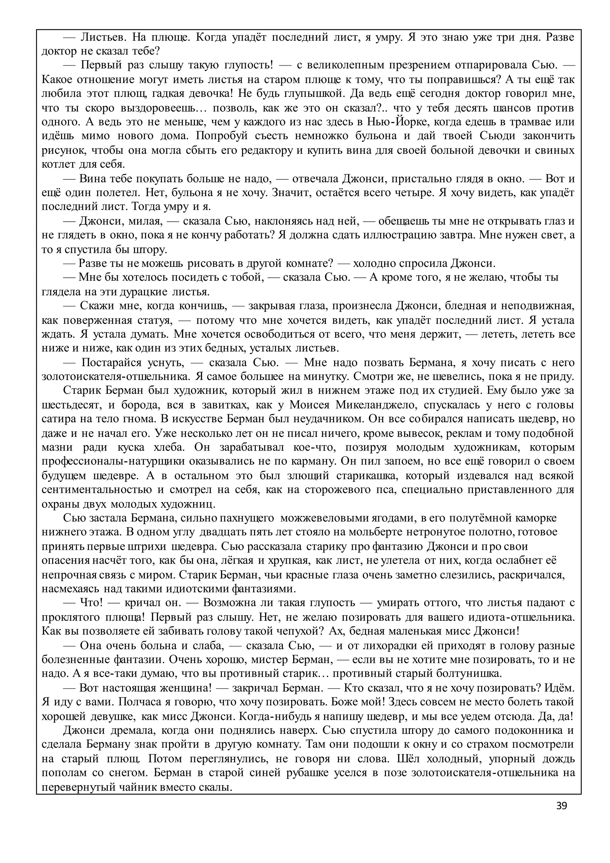 39
— Листьев. На плюще. Когда упадёт последний лист, я умру. Я это знаю уже три дня. Разве
доктор не сказал тебе?
— Первый раз слышу такую глупость! — с великолепным презрением отпарировала Сью. —
Какое отношение могут иметь листья на старом плюще к тому, что ты поправишься? А ты ещё так
любила этот плющ, гадкая девочка! Не будь глупышкой. Да ведь ещё сегодня доктор говорил мне,
что ты скоро выздоровеешь… позволь, как же это он сказал?.. что у тебя десять шансов против
одного. А ведь это не меньше, чем у каждого из нас здесь в Нью-Йорке, когда едешь в трамвае или
идёшь мимо нового дома. Попробуй съесть немножко бульона и дай твоей Сьюди закончить
рисунок, чтобы она могла сбыть его редактору и купить вина для своей больной девочки и свиных
котлет для себя.
— Вина тебе покупать больше не надо, — отвечала Джонси, пристально глядя в окно. — Вот и
ещё один полетел. Нет, бульона я не хочу. Значит, остаётся всего четыре. Я хочу видеть, как упадёт
последний лист. Тогда умру и я.
— Джонси, милая, — сказала Сью, наклоняясь над ней, — обещаешь ты мне не открывать глаз и
не глядеть в окно, пока я не кончу работать? Я должна сдать иллюстрацию завтра. Мне нужен свет, а
то я спустила бы штору.
— Разве ты не можешь рисовать в другой комнате? — холодно спросила Джонси.
— Мне бы хотелось посидеть с тобой, — сказала Сью. — А кроме того, я не желаю, чтобы ты
глядела на эти дурацкие листья.
— Скажи мне, когда кончишь, — закрывая глаза, произнесла Джонси, бледная и неподвижная,
как поверженная статуя, — потому что мне хочется видеть, как упадёт последний лист. Я устала
ждать. Я устала думать. Мне хочется освободиться от всего, что меня держит, — лететь, лететь все
ниже и ниже, как один из этих бедных, усталых листьев.
— Постарайся уснуть, — сказала Сью. — Мне надо позвать Бермана, я хочу писать с него
золотоискателя-отшельника. Я самое большее на минутку. Смотри же, не шевелись, пока я не приду.
Старик Берман был художник, который жил в нижнем этаже под их студией. Ему было уже за
шестьдесят, и борода, вся в завитках, как у Моисея Микеланджело, спускалась у него с головы
сатира на тело гнома. В искусстве Берман был неудачником. Он все собирался написать шедевр, но
даже и не начал его. Уже несколько лет он не писал ничего, кроме вывесок, реклам и тому подобной
мазни ради куска хлеба. Он зарабатывал кое-что, позируя молодым художникам, которым
профессионалы-натурщики оказывались не по карману. Он пил запоем, но все ещё говорил о своем
будущем шедевре. А в остальном это был злющий старикашка, который издевался над всякой
сентиментальностью и смотрел на себя, как на сторожевого пса, специально приставленного для
охраны двух молодых художниц.
Сью застала Бермана, сильно пахнущего можжевеловыми ягодами, в его полутёмной каморке
нижнего этажа. В одном углу двадцать пять лет стояло на мольберте нетронутое полотно, готовое
принять первые штрихи шедевра. Сью рассказала старику про фантазию Джонси и про свои
опасения насчёт того, как бы она, лёгкая и хрупкая, как лист, не улетела от них, когда ослабнет её
непрочная связь с миром. Старик Берман, чьи красные глаза очень заметно слезились, раскричался,
насмехаясь над такими идиотскими фантазиями.
— Что! — кричал он. — Возможна ли такая глупость — умирать оттого, что листья падают с
проклятого плюща! Первый раз слышу. Нет, не желаю позировать для вашего идиота-отшельника.
Как вы позволяете ей забивать голову такой чепухой? Ах, бедная маленькая мисс Джонси!
— Она очень больна и слаба, — сказала Сью, — и от лихорадки ей приходят в голову разные
болезненные фантазии. Очень хорошо, мистер Берман, — если вы не хотите мне позировать, то и не
надо. А я все-таки думаю, что вы противный старик… противный старый болтунишка.
— Вот настоящая женщина! — закричал Берман. — Кто сказал, что я не хочу позировать? Идём.
Я иду с вами. Полчаса я говорю, что хочу позировать. Боже мой! Здесь совсем не место болеть такой
хорошей девушке, как мисс Джонси. Когда-нибудь я напишу шедевр, и мы все уедем отсюда. Да, да!
Джонси дремала, когда они поднялись наверх. Сью спустила штору до самого подоконника и
сделала Берману знак пройти в другую комнату. Там они подошли к окну и со страхом посмотрели
на старый плющ. Потом переглянулись, не говоря ни слова. Шёл холодный, упорный дождь
пополам со снегом. Берман в старой синей рубашке уселся в позе золотоискателя-отшельника на
перевернутый чайник вместо скалы.
 