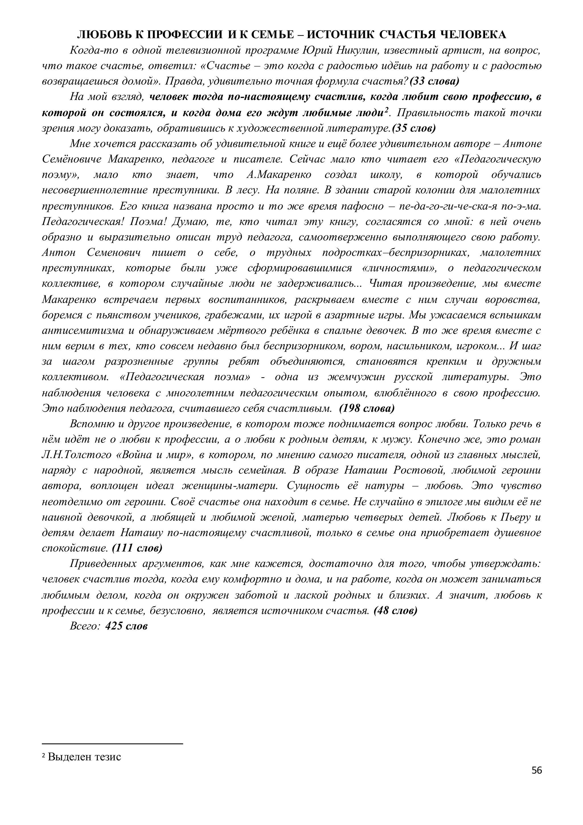 56
ЛЮБОВЬ К ПРОФЕССИИ И К СЕМЬЕ – ИСТОЧНИК СЧАСТЬЯ ЧЕЛОВЕКА
Когда-то в одной телевизионной программе Юрий Никулин, известный артист, на вопрос,
что такое счастье, ответил: «Счастье – это когда с радостью идёшь на работу и с радостью
возвращаешься домой». Правда, удивительно точная формула счастья?(33 слова)
На мой взгляд, человек тогда по-настоящему счастлив, когда любит свою профессию, в
которой он состоялся, и когда дома его ждут любимые люди2. Правильность такой точки
зрения могу доказать, обратившись к художественной литературе.(35 слов)
Мне хочется рассказать об удивительной книге и ещё более удивительном авторе – Антоне
Семёновиче Макаренко, педагоге и писателе. Сейчас мало кто читает его «Педагогическую
поэму», мало кто знает, что А.Макаренко создал школу, в которой обучались
несовершеннолетние преступники. В лесу. На поляне. В здании старой колонии для малолетних
преступников. Его книга названа просто и то же время пафосно – пе-да-го-ги-че-ска-я по-э-ма.
Педагогическая! Поэма! Думаю, те, кто читал эту книгу, согласятся со мной: в ней очень
образно и выразительно описан труд педагога, самоотверженно выполняющего свою работу.
Антон Семенович пишет о себе, о трудных подростках–беспризорниках, малолетних
преступниках, которые были уже сформировавшимися «личностями», о педагогическом
коллективе, в котором случайные люди не задерживались... Читая произведение, мы вместе
Макаренко встречаем первых воспитанников, раскрываем вместе с ним случаи воровства,
боремся с пьянством учеников, грабежами, их игрой в азартные игры. Мы ужасаемся вспышкам
антисемитизма и обнаруживаем мёртвого ребёнка в спальне девочек. В то же время вместе с
ним верим в тех, кто совсем недавно был беспризорником, вором, насильником, игроком... И шаг
за шагом разрозненные группы ребят объединяются, становятся крепким и дружным
коллективом. «Педагогическая поэма» - одна из жемчужин русской литературы. Это
наблюдения человека с многолетним педагогическим опытом, влюблённого в свою профессию.
Это наблюдения педагога, считавшего себя счастливым. (198 слова)
Вспомню и другое произведение, в котором тоже поднимается вопрос любви. Только речь в
нём идёт не о любви к профессии, а о любви к родным детям, к мужу. Конечно же, это роман
Л.Н.Толстого «Война и мир», в котором, по мнению самого писателя, одной из главных мыслей,
наряду с народной, является мысль семейная. В образе Наташи Ростовой, любимой героини
автора, воплощен идеал женщины-матери. Сущность её натуры – любовь. Это чувство
неотделимо от героини. Своё счастье она находит в семье. Не случайно в эпилоге мы видим её не
наивной девочкой, а любящей и любимой женой, матерью четверых детей. Любовь к Пьеру и
детям делает Наташу по-настоящему счастливой, только в семье она приобретает душевное
спокойствие. (111 слов)
Приведенных аргументов, как мне кажется, достаточно для того, чтобы утверждать:
человек счастлив тогда, когда ему комфортно и дома, и на работе, когда он может заниматься
любимым делом, когда он окружен заботой и лаской родных и близких. А значит, любовь к
профессии и к семье, безусловно, является источником счастья. (48 слов)
Всего: 425 слов
2 Выделен тезис
 