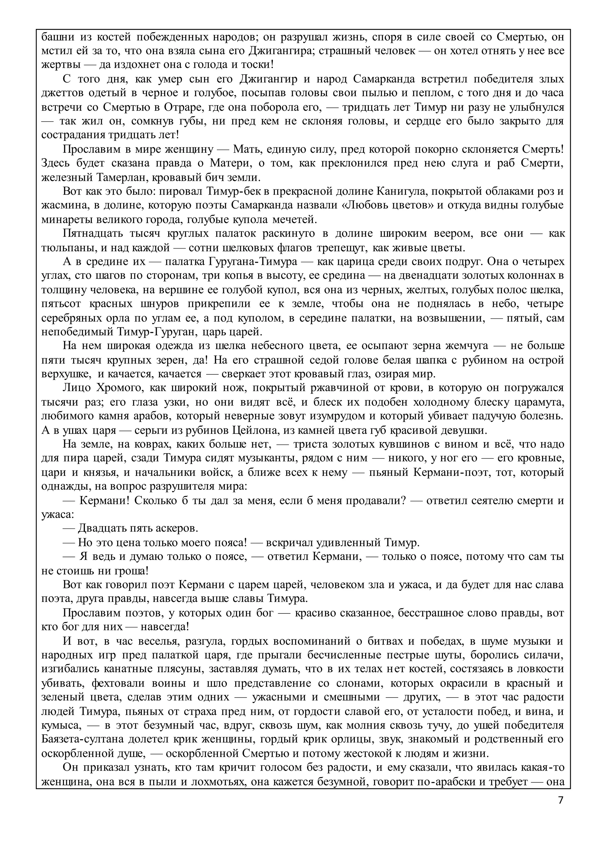 7
башни из костей побежденных народов; он разрушал жизнь, споря в силе своей со Смертью, он
мстил ей за то, что она взяла сына его Джигангира; страшный человек — он хотел отнять у нее все
жертвы — да издохнет она с голода и тоски!
С того дня, как умер сын его Джигангир и народ Самарканда встретил победителя злых
джеттов одетый в черное и голубое, посыпав головы свои пылью и пеплом, с того дня и до часа
встречи со Смертью в Отраре, где она поборола его, — тридцать лет Тимур ни разу не улыбнулся
— так жил он, сомкнув губы, ни пред кем не склоняя головы, и сердце его было закрыто для
сострадания тридцать лет!
Прославим в мире женщину — Мать, единую силу, пред которой покорно склоняется Смерть!
Здесь будет сказана правда о Матери, о том, как преклонился пред нею слуга и раб Смерти,
железный Тамерлан, кровавый бич земли.
Вот как это было: пировал Тимур-бек в прекрасной долине Канигула, покрытой облаками роз и
жасмина, в долине, которую поэты Самарканда назвали «Любовь цветов» и откуда видны голубые
минареты великого города, голубые купола мечетей.
Пятнадцать тысяч круглых палаток раскинуто в долине широким веером, все они — как
тюльпаны, и над каждой — сотни шелковых флагов трепещут, как живые цветы.
А в средине их — палатка Гуругана-Тимура — как царица среди своих подруг. Она о четырех
углах, сто шагов по сторонам, три копья в высоту, ее средина — на двенадцати золотых колоннах в
толщину человека, на вершине ее голубой купол, вся она из черных, желтых, голубых полос шелка,
пятьсот красных шнуров прикрепили ее к земле, чтобы она не поднялась в небо, четыре
серебряных орла по углам ее, а под куполом, в середине палатки, на возвышении, — пятый, сам
непобедимый Тимур-Гуруган, царь царей.
На нем широкая одежда из шелка небесного цвета, ее осыпают зерна жемчуга — не больше
пяти тысяч крупных зерен, да! На его страшной седой голове белая шапка с рубином на острой
верхушке, и качается, качается — сверкает этот кровавый глаз, озирая мир.
Лицо Хромого, как широкий нож, покрытый ржавчиной от крови, в которую он погружался
тысячи раз; его глаза узки, но они видят всё, и блеск их подобен холодному блеску царамута,
любимого камня арабов, который неверные зовут изумрудом и который убивает падучую болезнь.
А в ушах царя — серьги из рубинов Цейлона, из камней цвета губ красивой девушки.
На земле, на коврах, каких больше нет, — триста золотых кувшинов с вином и всё, что надо
для пира царей, сзади Тимура сидят музыканты, рядом с ним — никого, у ног его — его кровные,
цари и князья, и начальники войск, а ближе всех к нему — пьяный Кермани-поэт, тот, который
однажды, на вопрос разрушителя мира:
— Кермани! Сколько б ты дал за меня, если б меня продавали? — ответил сеятелю смерти и
ужаса:
— Двадцать пять аскеров.
— Но это цена только моего пояса! — вскричал удивленный Тимур.
— Я ведь и думаю только о поясе, — ответил Кермани, — только о поясе, потому что сам ты
не стоишь ни гроша!
Вот как говорил поэт Кермани с царем царей, человеком зла и ужаса, и да будет для нас слава
поэта, друга правды, навсегда выше славы Тимура.
Прославим поэтов, у которых один бог — красиво сказанное, бесстрашное слово правды, вот
кто бог для них — навсегда!
И вот, в час веселья, разгула, гордых воспоминаний о битвах и победах, в шуме музыки и
народных игр пред палаткой царя, где прыгали бесчисленные пестрые шуты, боролись силачи,
изгибались канатные плясуны, заставляя думать, что в их телах нет костей, состязаясь в ловкости
убивать, фехтовали воины и шло представление со слонами, которых окрасили в красный и
зеленый цвета, сделав этим одних — ужасными и смешными — других, — в этот час радости
людей Тимура, пьяных от страха пред ним, от гордости славой его, от усталости побед, и вина, и
кумыса, — в этот безумный час, вдруг, сквозь шум, как молния сквозь тучу, до ушей победителя
Баязета-султана долетел крик женщины, гордый крик орлицы, звук, знакомый и родственный его
оскорбленной душе, — оскорбленной Смертью и потому жестокой к людям и жизни.
Он приказал узнать, кто там кричит голосом без радости, и ему сказали, что явилась какая-то
женщина, она вся в пыли и лохмотьях, она кажется безумной, говорит по-арабски и требует — она
 