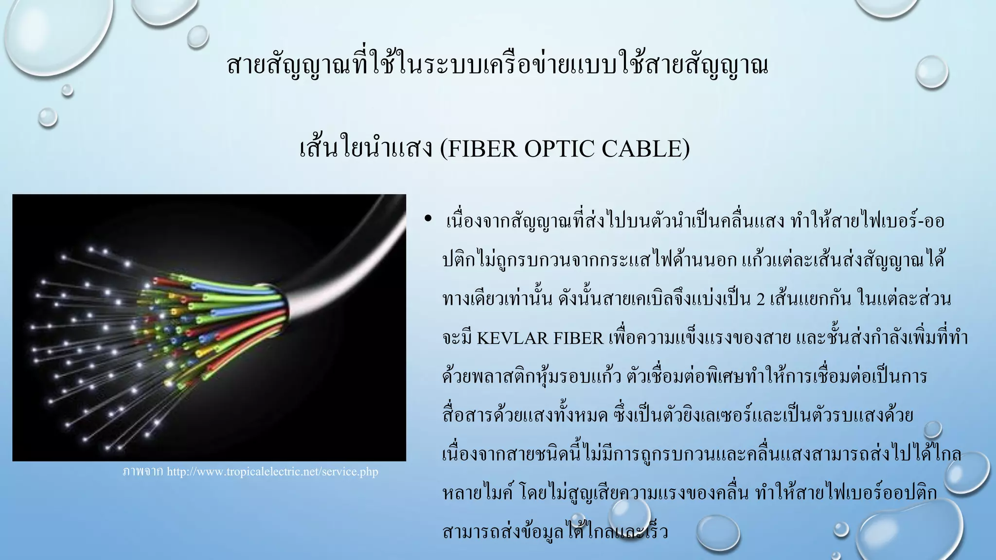 เส้นใยนาแสง (FIBER OPTIC CABLE)
• เนื่องจากสัญญาณที่ส่งไปบนตัวนาเป็นคลื่นแสง ทาให้สายไฟเบอร์-ออ
ปติกไม่ถูกรบกวนจากกระแสไฟด้านนอก แก้วแต่ละเส้นส่งสัญญาณได้
ทางเดียวเท่านั้น ดังนั้นสายเคเบิลจึงแบ่งเป็น 2 เส้นแยกกัน ในแต่ละส่วน
จะมี KEVLAR FIBER เพื่อความแข็งแรงของสาย และชั้นส่งกาลังเพิ่มที่ทา
ด้วยพลาสติกหุ้มรอบแก้ว ตัวเชื่อมต่อพิเศษทาให้การเชื่อมต่อเป็นการ
สื่อสารด้วยแสงทั้งหมด ซึ่งเป็นตัวยิงเลเซอร์และเป็นตัวรบแสงด้วย
เนื่องจากสายชนิดนี้ไม่มีการถูกรบกวนและคลื่นแสงสามารถส่งไปได้ไกล
หลายไมค์ โดยไม่สูญเสียความแรงของคลื่น ทาให้สายไฟเบอร์ออปติก
สามารถส่งข้อมูลได้ไกลและเร็ว
ภาพจาก http://www.tropicalelectric.net/service.php
สายสัญญาณที่ใช้ในระบบเครือข่ายแบบใช้สายสัญญาณ
 