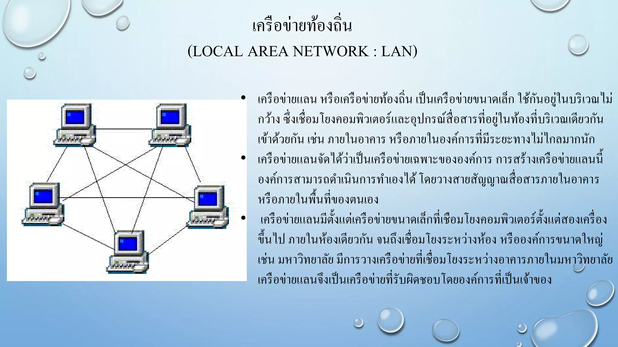 เครือข่ายท้องถิ่น
(LOCAL AREA NETWORK : LAN)
• เครือข่ายแลน หรือเครือข่ายท้องถิ่น เป็นเครือข่ายขนาดเล็ก ใช้กันอยู่ในบริเวณไม่
กว้าง ซึ่งเชื่อมโยงคอมพิวเตอร์และอุปกรณ์สื่อสารที่อยู่ในท้องที่บริเวณเดียวกัน
เข้าด้วยกัน เช่น ภายในอาคาร หรือภายในองค์การที่มีระยะทางไม่ไกลมากนัก
• เครือข่ายแลนจัดได้ว่าเป็นเครือข่ายเฉพาะขององค์การ การสร้างเครือข่ายแลนนี้
องค์การสามารถดาเนินการทาเองได้โดยวางสายสัญญาณสื่อสารภายในอาคาร
หรือภายในพื้นที่ของตนเอง
• เครือข่ายแลนมีตั้งแต่เครือข่ายขนาดเล็กที่เชือมโยงคอมพิวเตอร์ตั้งแต่สองเครื่อง
ขึ้นไป ภายในห้องเดียวกัน จนถึงเชื่อมโยงระหว่างห้อง หรือองค์การขนาดใหญ่
เช่น มหาวิทยาลัย มีการวางเครือข่ายที่เชื่อมโยงระหว่างอาคารภายในมหาวิทยาลัย
เครือข่ายแลนจึงเป็นเครือข่ายที่รับผิดชอบโดยองค์การที่เป็นเจ้าของ
 