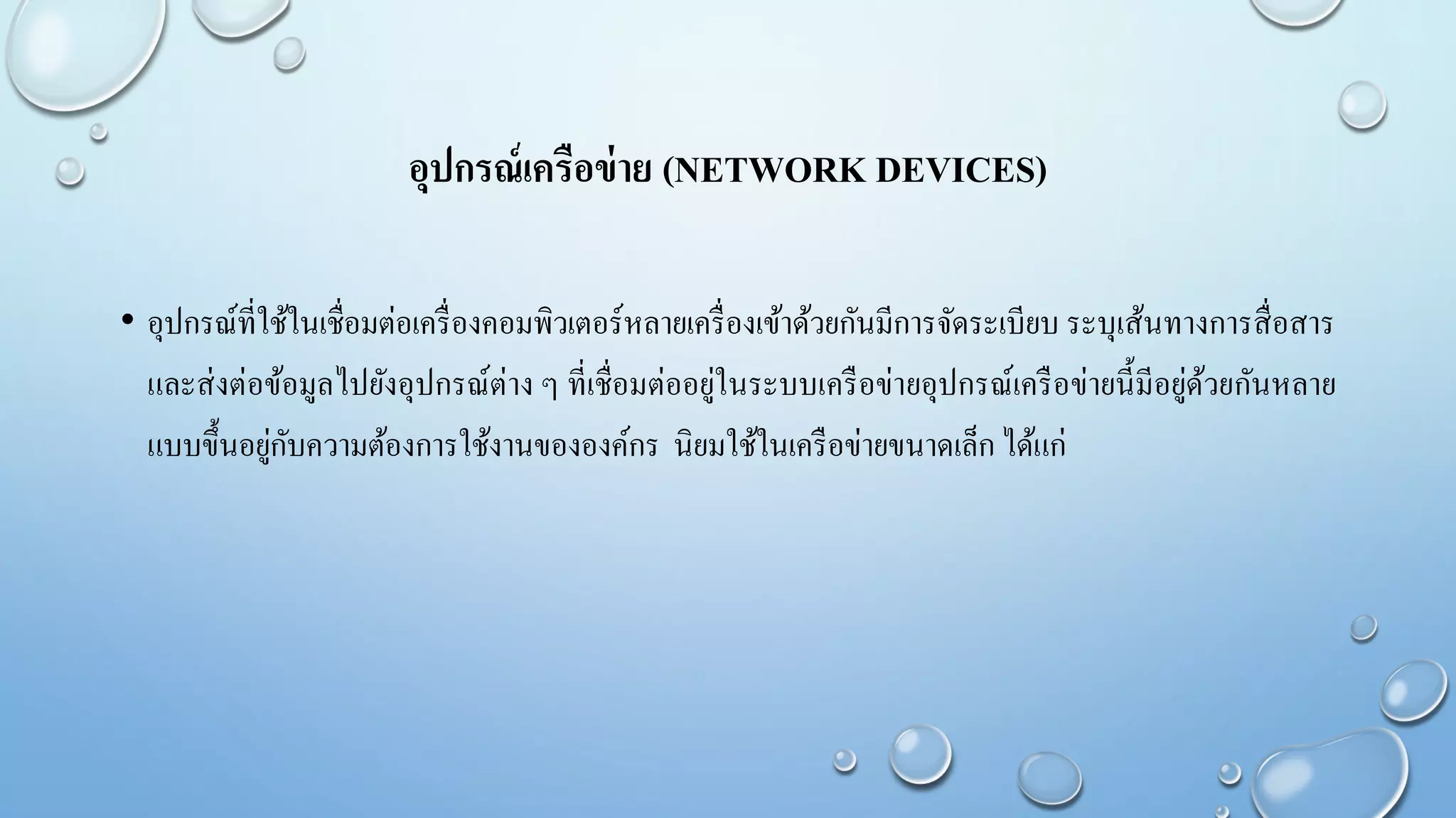 อุปกรณ์เครือข่าย (NETWORK DEVICES)
• อุปกรณ์ที่ใช้ในเชื่อมต่อเครื่องคอมพิวเตอร์หลายเครื่องเข้าด้วยกันมีการจัดระเบียบ ระบุเส้นทางการสื่อสาร
และส่งต่อข้อมูลไปยังอุปกรณ์ต่าง ๆ ที่เชื่อมต่ออยู่ในระบบเครือข่ายอุปกรณ์เครือข่ายนี้มีอยู่ด้วยกันหลาย
แบบขึ้นอยู่กับความต้องการใช้งานขององค์กร นิยมใช้ในเครือข่ายขนาดเล็ก ได้แก่
 