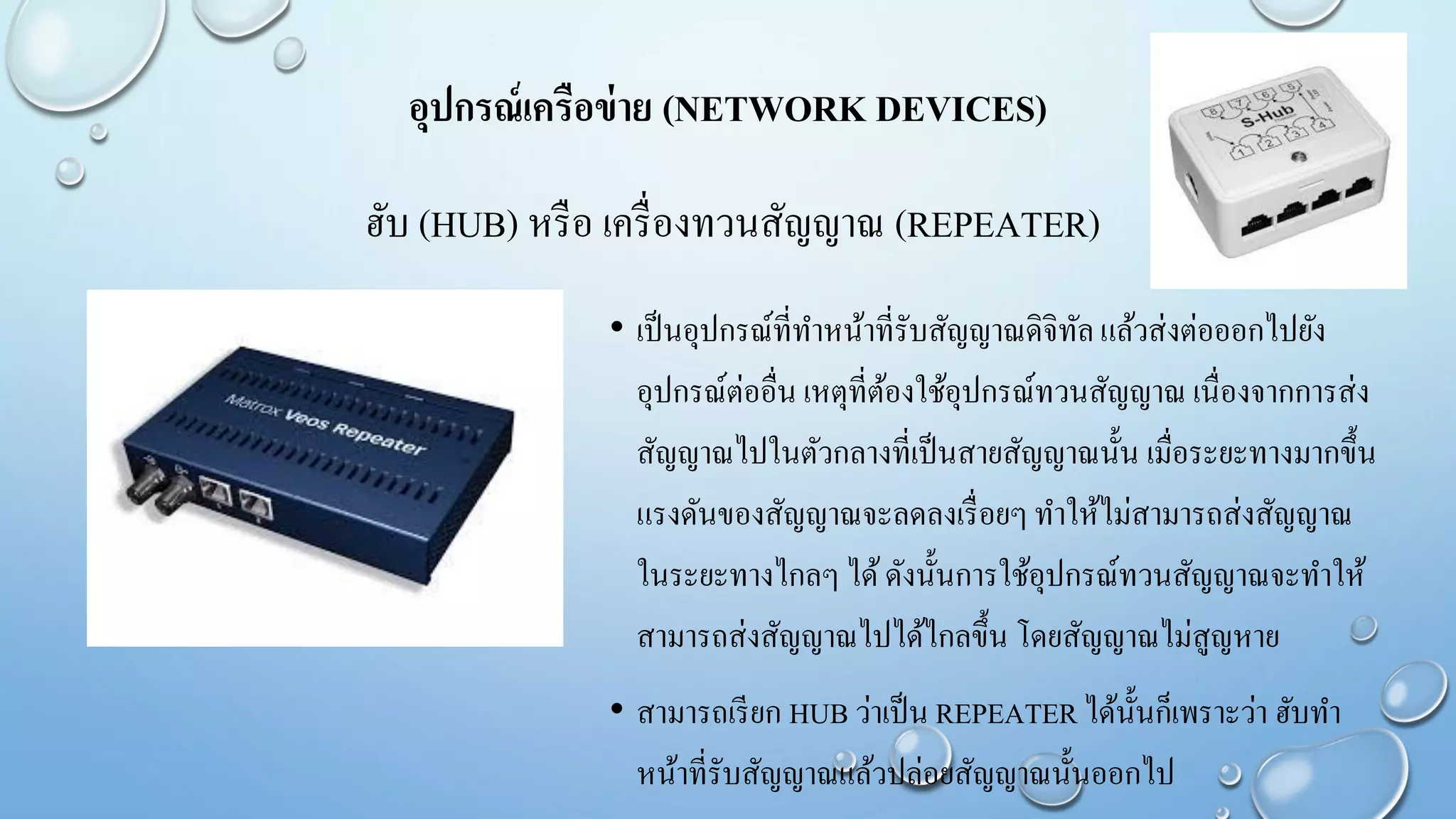 ฮับ (HUB) หรือ เครื่องทวนสัญญาณ (REPEATER)
• เป็นอุปกรณ์ที่ทาหน้าที่รับสัญญาณดิจิทัลแล้วส่งต่อออกไปยัง
อุปกรณ์ต่ออื่น เหตุที่ต้องใช้อุปกรณ์ทวนสัญญาณ เนื่องจากการส่ง
สัญญาณไปในตัวกลางที่เป็นสายสัญญาณนั้น เมื่อระยะทางมากขึ้น
แรงดันของสัญญาณจะลดลงเรื่อยๆทาให้ไม่สามารถส่งสัญญาณ
ในระยะทางไกลๆ ได้ดังนั้นการใช้อุปกรณ์ทวนสัญญาณจะทาให้
สามารถส่งสัญญาณไปได้ไกลขึ้น โดยสัญญาณไม่สูญหาย
• สามารถเรียก HUB ว่าเป็น REPEATER ได้นั้นก็เพราะว่า ฮับทา
หน้าที่รับสัญญาณแล้วปล่อยสัญญาณนั้นออกไป
อุปกรณ์เครือข่าย (NETWORK DEVICES)
 