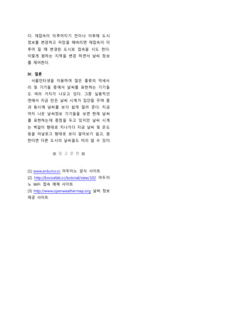 다. 재접속이 이루어지기 전이나 이후에 도시
정보를 변경하고 저장을 해버리면 재접속이 이
루어 질 때 변경된 도시로 접속을 시도 한다.
이렇게 원하는 지역을 변경 하면서 날씨 정보
를 제어한다.
Ⅳ. 결론
사물인터넷을 이용하여 많은 좋류의 악세사
리 및 기기들 중에서 날씨를 표현하는 기기들
도 여러 가지가 나오고 있다. 그중 실용적인
면에서 지금 만든 날씨 시계가 집안들 꾸며 줌
과 동시에 날씨를 보다 쉽게 알려 준다. 지금
까지 나온 날씨정보 기기들을 보면 현재 날씨
를 표현하는데 중점을 두고 있지만 날씨 시계
는 벽걸이 형태로 지나가다 지금 날씨 및 온도
등을 아날로그 형태로 보다 알아보기 쉽고, 원
한다면 다른 도시의 날씨들도 미리 알 수 있다.
■ 참 고 문 헌 ■
[1] www.arduino.cc 아두이노 공식 사이트
[2] http://kocoafab.cc/tutorial/view/102 아두이
노 WiFi 접속 예제 사이트
[3] http://www.openweathermap.org 날씨 정보
제공 사이트
 